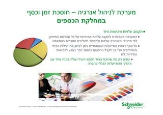 ‫מערכת לניהול אנרגיה – חוסכת זמ וכס‬
‫במחלקת הכספי‬
‫● תקצוב עלויות ורכישות ציוד‬
‫● המערכת מאפשרת לתקצב עלויות אמיתיות של כל מערכות המיתק‬
‫לפי מרכיבי האנרגיה שלה ולתמחר תהליכי ומוצרי בהתאמה‬
‫● על סמ דוחות התייעלות השוואתיי נית לבחו את יעילות הציוד‬
‫והתהליכי וע"י כ לקבל החלטות נכונות יותר בנוגע לרכישות‬
‫עתידיות ז"א‬
‫● קוני רק מה שהוכח כציוד חסכוני ויעיל ועולה בקנה אחד ע‬
‫תהלי ההתייעלות הכללי בחברה‬

‫71‬

‫‪Schneider Electric - Moshe Maharaban - Energy Management Services Department‬‬

 