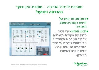 ‫מערכת לניהול אנרגיה – חוסכת זמ וכס‬
‫בהנדסה ותפעול‬
‫●דיאגרמה חד קוית של‬
‫זרימת האנרגיה-מפת‬
‫האנרגיה‬
‫●תכנו חסכוני- ע"י ניטור‬
‫מדויק של מקורות האנרגיה‬
‫אל מול העומסי האמיתיי‬
‫נית לזהות עודפי ורזרבות‬
‫במשאבי הקיימי ולבצע‬
‫אופטימיזציה בשימוש‬
‫המיתק .‬
‫81‬

‫‪Schneider Electric - Moshe Maharaban - Energy Management Services Department‬‬

 
