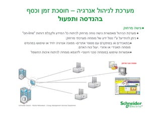 ‫מערכת לניהול אנרגיה – חוסכת זמ וכס‬
‫בהנדסה ותפעול‬
‫● גישה מרחוק‬
‫● מערכת הניהול מאפשרת גישה נוחה מרחוק לניתוח כל המידע ולקבלת דוחות "‪"on-line‬‬
‫● נית להתייעל ע"י נצול ידע של מומחה מערכתי מרחוק:‬
‫●בתאגידי או במתקני ע מספר אתרי - ממונה אנרגיה יחיד או שימוש במהנדס‬
‫מומחה תאגידי או אזורי .יעול כוח האד .‬
‫●אפשרות שימוש במומחה טכני חיצוני- לדוגמא מומחה לניתוח איכות החשמל‬
‫מומחה טכני מרחוק‬

‫32‬

‫‪Schneider Electric - Moshe Maharaban - Energy Management Services Department‬‬

 