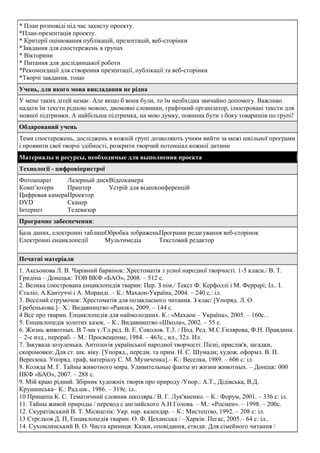 * План розповіді під час захисту проекту.
*План-презентація проекту.
* Критерії оцінювання публікацій, презентацій, веб-сторінки
*Завдання для спостережень в групах
* Вікторини
* Питання для дослідницької роботи
*Рекомендації для створення презентації, публікації та веб-сторінки
*Творчі завдання, тощо
Учень, для якого мова викладання не рідна
У мене таких дітей немає. Але якщо б вони були, то їм необхідна звичайно допомогу. Важливо
надати їм тексти рідною мовою, двомовні словники, графічний організатор, ілюстровані тексти для
мовної підтримки. А найбільша підтримка, на мою думку, повинна бути з боку товаришів по групі!
Обдарований учень
Теми спостережень, досліджень в кожній групі дозволяють учням вийти за межі шкільної програми
і проявити свої творчі здібності, розкрити творчий потенціал кожної дитини
Материалы и ресурсы, необходимые для выполнения проекта
Технології - цифровіпристрої
Фотоапарат
Лазерный дискВідеокамера
Комп’ютери
Принтер
Устрій для відеоконференцій
Цифровая камераПроектор
DVD
Сканер
Інтернет
Телевизор
Програмне забеспечення:
База даних, електронні таблиціОбробка зображеньПрограми редагування веб-сторінок
Електронні енциклопедії
Мультимедіа
Текстовий редактор
Печатні матеріали
1. Аксьонова Л. В. Чарівний барвінок: Хрестоматія з усної народної творчості. 1-5 класи./ В. Т.
Гридіна – Донецьк: ТОВ ВКФ «БАО», 2008. – 512 с.
2. Велика ілюстрована енциклопедія тварин: Пер. З нім./ Текст Ф. Керфоллі і М. Феррарі; Іл.. І.
Сталіо, А.Кантуччі і А. Моранді. – К.: Махаон-Україна, 2004. – 240 с.: іл.
3. Веселий струмочок: Хрестоматія для позакласного читання. З клас/ [Упоряд. Л. О.
Гребенькова.]– X.: Видавництво «Ранок», 2009. – 144 с.
4 Все про тварин. Енциклопедія для наймолодших. К.: «Махаон – Україна», 2005. – 160с. .
5. Енциклопедія золотих казок. – К.: Видавництво «Школа», 2002. – 55 с.
6. Жизнь животных. В 7-ми т./Гл.ред. В. Е. Соколов. Т.3. / Под. Ред. М.С.Гилярова, Ф.Н. Правдина.
– 2-е изд., перераб. – М.: Просвещение, 1984. – 463с., ил., 32л. Ил.
7. Закувала зозуленька. Антологія української народної творчості: Пісні, прислів'я, загадки,
скоромовки: Для ст. шк. віку. [Упоряд., передм. та прим. Н. С. Шумади; худож. оформл. В. П.
Вересюка. Упоряд. граф, матеріалу С. М. Музиченка].– К.: Веселка, 1989. – 606 с: іл.
8. Коляда М. Г. Тайны животного мира. Удивительные факты из жизни животных. – Донецк: 000
ПКФ «БАО», 2007. – 288 с.
9. Мій краю рідний. Збірник художніх творів про природу /Упор.: А.Т., Дідівська, В.Д.
Крушинська– К.: Рад.шк., 1986. – 319с. іл..
10 Прищепа К. С. Тематичний словник школяра./ В. Г. Лук'яненко. – К.: Форум, 2001. – 336 с: іл.
11. Тайны живой природы / перевод с английского А.Н.Голова. – М.: «Росмен». – 1998. – 200с.
12. Скуратівський В. Т. Місяцелік: Укр. нар. календар. – К.: Мистецтво, 1992. – 208 с: іл.
13 Стрєлков Д. П, Енциклопедія тварин. О. Ф. Цеханська / –Харків: Пегас, 2005.– 64 с: іл..
14. Сухомлинський В. О. Чиста криниця: Казки, оповідання, етюди: Для сімейного читання /

 