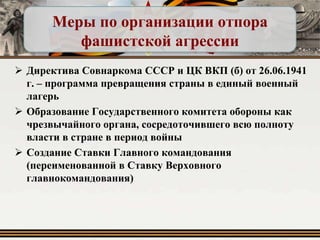 Меры по организации отпора
фашистской агрессии
 Директива Совнаркома СССР и ЦК ВКП (б) от 26.06.1941
г. – программа превращения страны в единый военный
лагерь
 Образование Государственного комитета обороны как
чрезвычайного органа, сосредоточившего всю полноту
власти в стране в период войны
 Создание Ставки Главного командования
(переименованной в Ставку Верховного
главнокомандования)

 