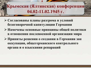 Крымская (Ялтинская) конференция
04.02-11.02.1945 г.
 Согласованы планы разгрома и условий
безоговорочной капитуляции Германии
 Намечены основные принципы общей политики
в отношении послевоенной организации мира
 Приняты решения о создании в Германии зон
оккупации, общегерманского контрольного
органа и о взыскании репараций

 