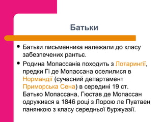 Батьки
 Батьки

письменника належали до класу
забезпечених рантьє.
 Родина Мопассанів походить з Лотарингії,
предки Гі де Мопассана оселилися в
Нормандії (сучасний департамент
Приморська Сена) в середині 19 ст.
Батько Мопассана, Гюстав де Мопассан
одружився в 1846 році з Лорою ле Пуатвен
панянкою з класу середньої буржуазії.

 