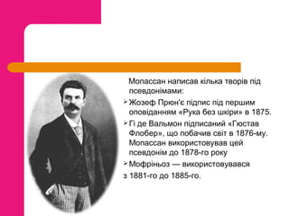 Мопассан написав кілька творів під
псевдонімами:
 Жозеф Прюн'є підпис під першим
оповіданням «Рука без шкіри» в 1875.
 Гі де Вальмон підписаний «Гюстав
Флобер», що побачив світ в 1876-му.
Мопассан використовував цей
псевдонім до 1878-го року
 Мофріньоз — використовувався
з 1881-го до 1885-го.

 