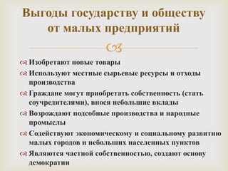 Выгоды государству и обществу
от малых предприятий


 Изобретают новые товары
 Используют местные сырьевые ресурсы и отходы
производства
 Граждане могут приобретать собственность (стать
соучредителями), внося небольшие вклады
 Возрождают подсобные производства и народные
промыслы
 Содействуют экономическому и социальному развитию
малых городов и небольших населенных пунктов
 Являются частной собственностью, создают основу
демократии

 