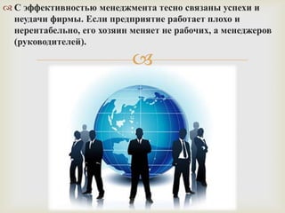  С эффективностью менеджмента тесно связаны успехи и
неудачи фирмы. Если предприятие работает плохо и
нерентабельно, его хозяин меняет не рабочих, а менеджеров
(руководителей).



 