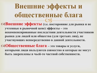 Внешние эффекты и
общественные блага

Внешние эффекты (т.е. посторонние для рынка и не
учтенные в рыночной цене) эффекты – это
некомпенсированные последствия деятельности участников
рынка для людей или общества (для третьих лиц), не
участвующих непосредственно в данной деятельности.

Общественные блага – это товары и услуги,
которыми люди пользуются совместно и которые не могут
быть закреплены в чьей-то частной собственности.

 