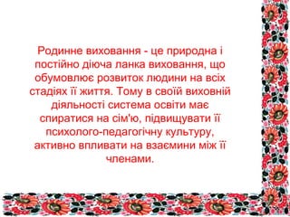 Родинне виховання - це природна і
постійно діюча ланка виховання, що
обумовлює розвиток людини на всіх
стадіях її життя. Тому в своїй виховній
діяльності система освіти має
спиратися на сім'ю, підвищувати її
психолого-педагогічну культуру,
активно впливати на взаємини між її
членами.

 