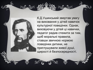 К.Д.Ушинський звертав увагу
на виховання у дітей навичок
культурної поведінки. Однак,
виховуючи у дітей ці навички,
педагог радив стежити за тим,
щоб моральні правила,
ставши звичною нормою
поведінки дитини, не
приглушували живої душі,
щирості й безпосередності.

 
