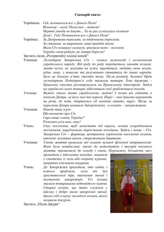 Сценарій свята:
Українець: Гей, починалося все з Дикого Поля!
Вільному – воля! Полеглим – тополя!
Мертві ганьби не ймуть... Та не раз усміхалась козакам
Доля!.. Гей! Починалося все з Дикого Поля!
Українка: За Дніпровими порогами, за південними дорогами,
За степами, за широкими, наші прадіди жили.
Мали Січ козацьку сильную, цінували волю – вольную,
Україну свою рідную, як зіницю берегли!
Звучить пісня „Розпрягайте хлопці коней”
Учениця:
Легендарна Запорозька Січ – символ мужності і незламності
українського народу. Від роду до роду передається заповіт козаків:
жити чесно, не зазіхати на чуже, трудитися, любити свою землю,
рідну мову, з повагою та розумінням ставитися до інших народів.
Було це близько п’яти століть тому. Після розпаду Золотої Орди
господарями Подніпров’я себе вважали татари. Їхня держава –
Кримське ханство розміщувалося на Кримському півострові. Звідси
на українські землі татари здійснювали свої грабіжницькі походи.
Учениця:
Важко стало жити українському людові! І почав він утікати в
пониззя Дніпра, за його кам’яні пороги. Поріг – кам’яниста перешкода
на річці, де вода, вдаряючись об каміння кипить, вирує. Місце за
порогами Дніпра називали Запоріжжям, а козаків – запорожцями.
Учениця: Поведу таку я річ:
Що визнаєте про Січ
І про нашу славну Україну?
Розкажи усім нам, сину!
Учень:
Своє поселення, щоб захистити від ворога, козаки огороджували
посіченими, порубленими дерев’яними колодами. Звідси і назва – Січ.
Запорізька Січ – фортеця, центральне укріплення поселення козаків,
оточене земляним валом, сторожовими баштами.
Учениця:
Умови життя вимагали від козаків великої фізичної витривалості.
Вони були невибагливі, звичні до недостатків і тягарів воєнного
життя, призвичаєні до холоду і спеки. Переважну більшість часу
проводили у військових походах, мешкали
у сплетених із лози або очерету куренях,
накритих кінськими шкурами.
Учень:
До Запоріжжя приходили, хто хотів, і
всякого приймали, коли він був
християнської віри, виконував звичаї і
постанови запорожців. Усі козаки
звалися товаришами відповідного куреня.
Старші козаки, що давно служили у
війську і добре знали запорозькі звичаї,
брали собі в науку молодого козака, якого
називали джурою.
Звучить „Пісня Джури”

 
