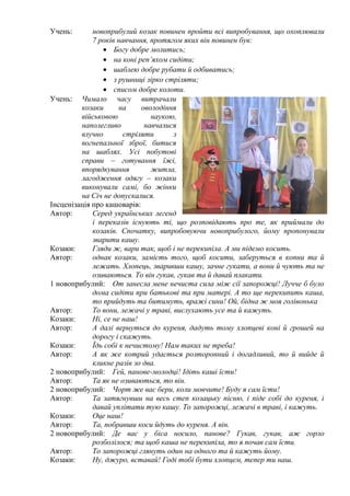 Учень:

новоприбулий козак повинен пройти всі випробування, що охоплювали
7 років навчання, протягом яких він повинен був:
• Богу добре молитись;
• на коні реп’яхом сидіти;
• шаблею добре рубати й одбиватись;
• з рушниці зірко стріляти;
• списом добре колоти.
Учень: Чимало часу витрачали
козаки
на
оволодіння
військовою
наукою,
наполегливо
навчалися
влучно
стріляти
з
вогнепальної зброї, битися
на шаблях. Усі побутові
справи – готування їжі,
впорядкування
житла,
лагодження одягу – козаки
виконували самі, бо жінки
на Січ не допускалися.
Інсценізація про кашоварів:
Автор:
Серед українських легенд
і переказів існують ті, що розповідають про те, як приймали до
козаків. Спочатку, випробовуючи новоприбулого, йому пропонували
зварити кашу.
Козаки:
Гляди ж, вари так, щоб і не перекипіла. А ми підемо косить.
Автор:
однак козаки, замість того, щоб косити, заберуться в копни та й
лежать. Хлопець, зваривши кашу, зачне гукати, а вони й чують та не
озиваються. То він гукав, гукав та й давай плакати.
1 новоприбулий: От занесла мене нечиста сила між сії запорожці! Лучче б було
дома сидіти при батькові та при матері. А то ще перекипить каша,
то прийдуть та битимуть, вражі сини! Ой, бідна ж моя голівонька
Автор:
То вони, лежачі у траві, вислухають усе та й кажуть.
Козаки:
Ні, се не наш!
Автор:
А далі вернуться до куреня, дадуть тому хлопцеві коні й грошей на
дорогу і скажуть.
Козаки:
Їдь собі к нечистому! Нам таких не треба!
Автор:
А як же котрий удасться розторопний і догадливий, то й вийде й
кликне разів зо два.
2 новоприбулий: Гей, панове-молодці! Ідіть каші їсти!
Автор:
Та як не озиваються, то він.
2 новоприбулий: Чорт же вас бери, коли мовчите! Буду я сам їсти!
Автор:
Та затягнувши на весь степ козацьку пісню, і піде собі до куреня, і
давай уплітати тую кашу. То запорожці, лежачі в траві, і кажуть.
Козаки:
Оце наш!
Автор:
Та, побравши коси йдуть до куреня. А він.
2 новоприбулий: Де вас у біса носило, панове? Гукав, гукав, аж горло
розболілося; та щоб каша не перекипіла, то я почав сам їсти.
Автор:
То запорожці глянуть один на одного та й кажуть йому.
Козаки:
Ну, джуро, вставай! Годі тобі бути хлопцем, тепер ти наш.

 