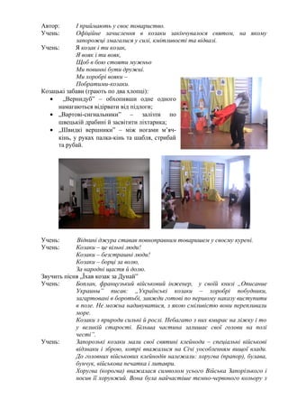 Автор:
Учень:

І приймають у своє товариство.
Офіційне зачислення в козаки закінчувалося святом, на якому
запорожці змагалися у силі, кмітливості та відвазі.
Учень:
Я козак і ти козак,
Я вояк і ти вояк,
Щоб в бою стояти мужньо
Ми повинні бути дружні.
Ми хоробрі вояки –
Побратими-козаки.
Козацькі забави (грають по два хлопці):
•
„Вернидуб” – обхопивши одне одного
намагаються відірвати від підлоги;
• „Вартові-сигнальники” – залізти по
швецькій драбині й засвітити ліхтарика;
• „Швидкі вершники” – між ногами м’ячкінь, у руках палка-кінь та шабля, стрибай
та рубай.

Учень:
Учень:

Віднині джура ставав повноправним товаришем у своєму курені.
Козаки – це вільні люди!
Козаки – безстрашні люди!
Козаки – борці за волю,
За народні щастя й долю.
Звучить пісня „Їхав козак за Дунай”
Учень:
Боплан, французький військовий інженер, у своїй книзі „Описание
Украины” писав: „Українські козаки – хоробрі побудники,
загартовані в боротьбі, завжди готові по першому наказу виступити
в поле. Не можна надивуватися, з якою сміливістю вони перепливали
море.
Козаки з природи сильні й рослі. Небагато з них вмирає на ліжку і то
у великій старості. Більша частина залишає свої голови на полі
честі”.
Учень:
Запорозькі козаки мали свої святині клейноди – спеціальні військові
відзнаки і зброю, котрі вважалися на Січі уособленням вищої влади.
До головних військових клейнодів належали: хоругва (прапор), булава,
бунчук, військова печатка і литаври.
Хоругва (корогва) вважалася символом усього Війська Запорізького і
носив її хорунжий. Вона була найчастіше темно-червоного кольору з

 