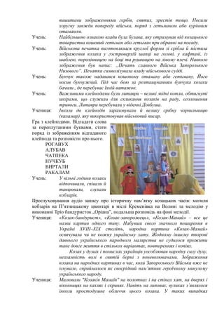 вишитими зображеннями гербів, святих, хрестів тощо. Носили
хоругву завжди попереду війська, поряд з гетьманом або курінним
отаманом.
Учень:
Найбільшою ознакою влади була булава, яку отримував від козацького
товариства кошовий гетьман або гетьман при обранні на посаду.
Учень:
Військова печатка виготовлялася круглої форми зі срібла й містила
зображення козака у гостроверхій шапці на голові, у кафтані, із
шаблею, порохівницею на боці та рушницею на лівому плечі. Навколо
зображення був напис: „Печать славного Війська Запорозького
Низового”. Печатка символізувала владу військового судді.
Учень:
Бунчук також надавався кошовому отаману або гетьману. Його
носив бунчужний. Під час бою за розташуванням бунчука козаки
бачили , де перебуває їхній ватажок.
Учень:
Важливими клейнодами були литаври – великі мідні котли, обтягнуті
шкірами, що служили для скликання козаків на раду, оголошення
тривоги. Литаври перебували у віденні Довбуша.
Учениця:
Інколи до клейнодів зараховували й велику срібну чорнильницю
(каламар), яку використовував військовий писар.
Гра з клейнодами. Відгадати слова
за переплутаними буквами, стати
поряд із зображенням відгаданого
клейнода та розповісти про нього.
РОГАВУХ
АЛУБАВ
ЧАТПЕКА
НУЧКУБ
ВИРТАЛИ
РАКАЛАМ
Учень:
У вільні години козаки
відпочивали, співали й
танцювали, слухали
кобзарів.
Прослуховування аудіо запису про історичну пам’ятку козацьких часів: могили
кобзарів на П’ятницькому цвинтарі в місті Кременівка на Волині та мелодію у
виконанні Тріо бандуристок „Оріана”, подальша розповідь на фоні мелодії.
Учениця:
«Козак-бандурист», «Козак-запорожець», «Козак-Мамай» – все це
назви картин одного типу. Набувши свого значного поширення в
Україні XVIIІ–XIX століть, народна картина «Козак-Мамай»
освячувала чи не кожну українську хату. Жодному іншому творові
давнього українського народного малярства не судилося прожити
таке довге життя в стількох варіантах, повтореннях і копіях.
Козак у думах і помислах українців уособлював народну силу духу,
незламність волі в святій борні з поневолювачами. Зображення
козака на народних картинах в час, коли Запорозького Війська вже не
існувало, сприймалося як своєрідний пам’ятник героїчному минулому
українського народу.
Учениця:
Малювали "Козаків Мамаїв" на полотнах і на стінах хат, на дверях і
віконницях на кахлях і скринях. Навіть на липових, вуликах з’являлося
інколи простодушне обличчя цього козака. У таких випадках

 