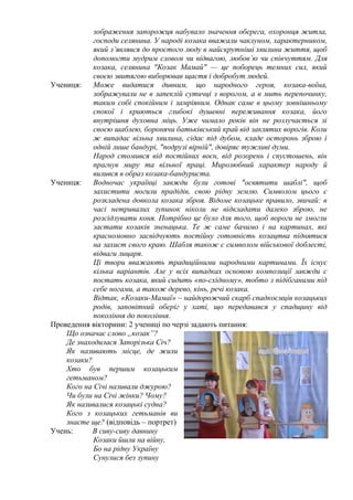 зображення запорожця набувало значення оберега, охоронця житла,
господи селянина. У народі козака вважали чаклуном, характерником,
який з’являвся до простого люду в найскрутніші хвилини життя, щоб
допомогти мудрим словом чи відвагою, любов’ю чи співчуттям. Для
козака, селянина "Козак Мамай" — це поборець темних сил, який
своєю звитягою виборював щастя і добробут людей.
Учениця:
Може видатися дивним, що народного героя, козака-воїна,
зображували не в запеклій сутичці з ворогом, а в мить перепочинку,
таким собі спокійним і замріяним. Однак саме в цьому зовнішньому
спокої і криються глибокі душевні переживання козака, його
внутрішня духовна міць. Уже чимало років він не розлучається зі
своєю шаблею, боронячи батьківський край від заклятих ворогів. Коли
ж випадає вільна хвилина, сідає під дубом, кладе осторонь зброю і
одній лише бандурі, "подрузі вірній", довіряє тужливі думи.
Народ стомився від постійних воєн, від розорень і спустошень, він
прагнув миру та вільної праці. Миролюбний характер народу й
вилився в образ козака-бандуриста.
Учениця:
Водночас українці завжди були готові "освятити шаблі", щоб
захистити могили прадідів, свою рідну землю. Символом цього є
розкладена довкола козака зброя. Відоме козацьке правило, звичай: в
часі нетривалих зупинок ніколи не відкладати далеко зброю, не
розсідлувати коня. Потрібно це було для того, щоб вороги не змогли
застати козаків зненацька. Те ж саме бачимо і на картинах, які
красномовно засвідчують постійну готовність козацтва піднятися
на захист свого краю. Шабля також є символом військової доблесті,
відваги лицаря.
Ці твори вважають традиційними народними картинами. Їх існує
кілька варіантів. Але у всіх випадках основою композиції завжди є
постать козака, який сидить «по-східному», тобто з підібганими під
себе ногами, а також дерево, кінь, речі козака.
Відтак, «Козаки-Мамаї» – найдорожчий скарб спадкоємців козацьких
родів, заповітний оберіг у хаті, що передавався у спадщину від
покоління до покоління.
Проведення вікторини: 2 учениці по черзі задають питання:
Що означає слово „козак”?
Де знаходилася Запорізька Січ?
Як називають місце, де жили
козаки?
Хто був першим козацьким
гетьманом?
Кого на Січі називали джурою?
Чи були на Січі жінки? Чому?
Як називалися козацькі судна?
Кого з козацьких гетьманів ви
знаєте ще? (відповідь – портрет)
Учень:
В сиву-сиву давнину
Козаки йшли на війну,
Бо на рідну Україну
Сунулися без зупину

 