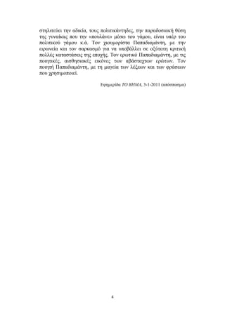 ζηειηηεύεη ηελ αδηθία, ηνπο πνιηηηθάληεδεο, ηελ παξαδνζηαθή ζέζε
ηεο γπλαίθαο πνπ ηελ «πνπιάλε» κέζσ ηνπ γάκνπ, είλαη ππέξ ηνπ
πνιηηηθνύ γάκνπ θ.ά. Τνλ ρηνπκνξίζηα Παπαδηακάληε, κε ηελ
εηξσλεία θαη ηνλ ζαξθαζκό γηα λα ππνβάιιεη ζε νμύηαηε θξηηηθή
πνιιέο θαηαζηάζεηο ηεο επνρήο. Τνλ εξσηηθό Παπαδηακάληε, κε ηηο
πνηεηηθέο, αηζζεζηαθέο εηθόλεο ησλ αβάζηαρησλ εξώησλ. Τνλ
πνηεηή Παπαδηακάληε, κε ηε καγεία ησλ ιέμεσλ θαη ησλ θξάζεσλ
πνπ ρξεζηκνπνηεί.
Δθεκεξίδα ΤΟ ΒΗΜΑ, 3-1-2011 (απόζπαζκα)

4

 