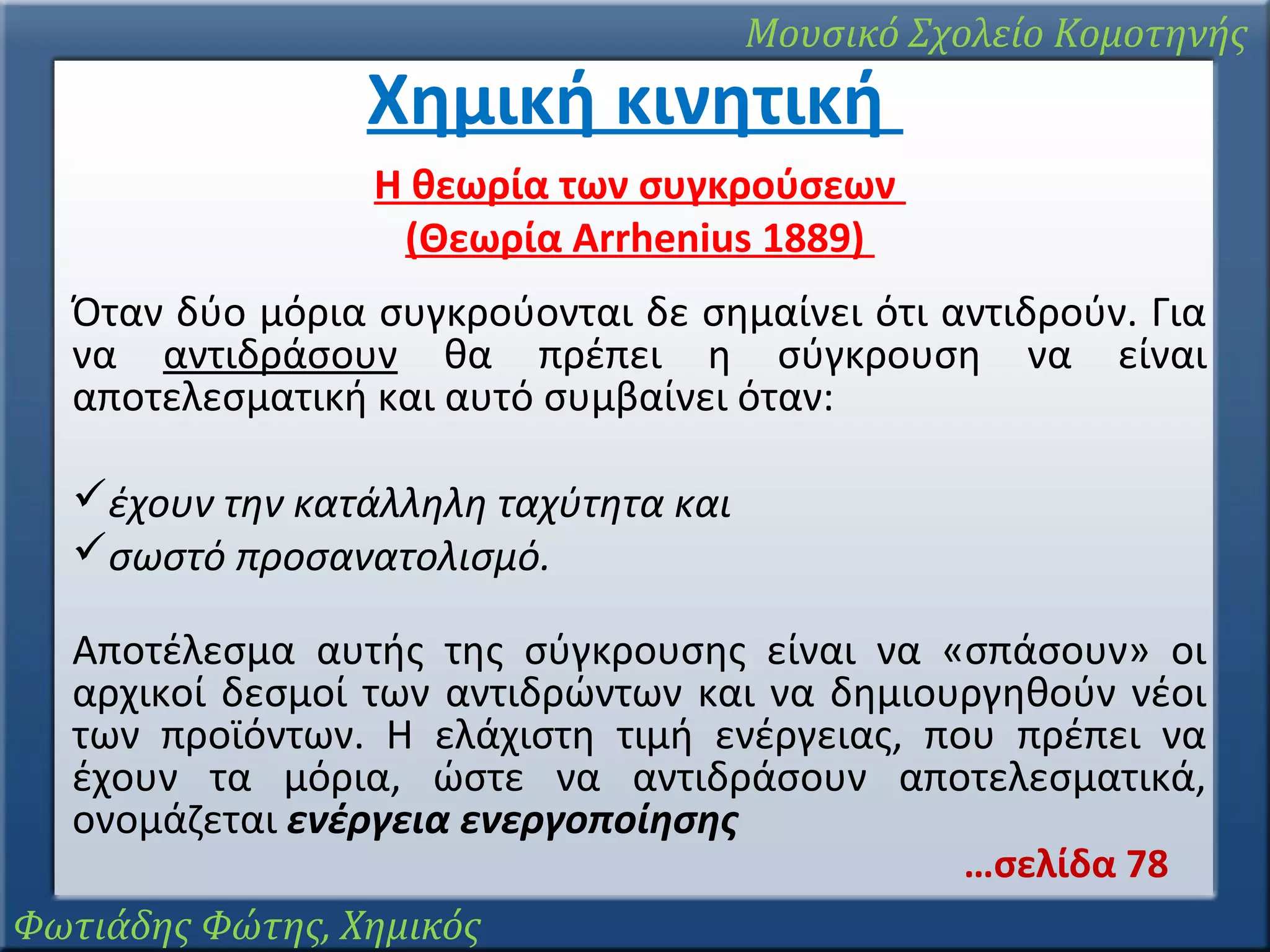 Μουσικό Σχολείο Κομοτηνής

Χημική κινητική

Η θεωρία των συγκρούσεων
(Θεωρία Arrhenius 1889)
Όταν δύο μόρια συγκρούονται δε σημαίνει ότι αντιδρούν. Για
να αντιδράσουν θα πρέπει η σύγκρουση να είναι
αποτελεσματική και αυτό συμβαίνει όταν:
έχουν την κατάλληλη ταχύτητα και
σωστό προσανατολισμό.
Αποτέλεσμα αυτής της σύγκρουσης είναι να «σπάσουν» οι
αρχικοί δεσμοί των αντιδρώντων και να δημιουργηθούν νέοι
των προϊόντων. Η ελάχιστη τιμή ενέργειας, που πρέπει να
έχουν τα μόρια, ώστε να αντιδράσουν αποτελεσματικά,
ονομάζεται ενέργεια ενεργοποίησης
…σελίδα 78
Φωτιάδης Φώτης, Χημικός

 