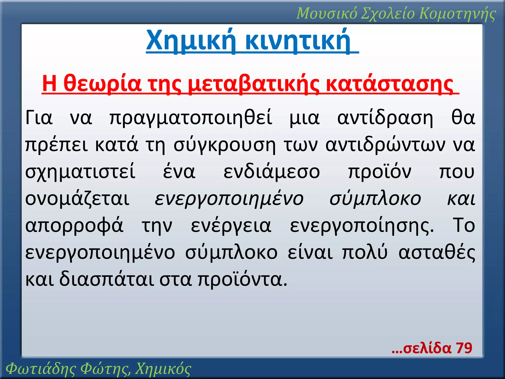 Μουσικό Σχολείο Κομοτηνής

Χημική κινητική

Η θεωρία της μεταβατικής κατάστασης
Για να πραγματοποιηθεί μια αντίδραση θα
πρέπει κατά τη σύγκρουση των αντιδρώντων να
σχηματιστεί ένα ενδιάμεσο προϊόν που
ονομάζεται ενεργοποιημένο σύμπλοκο και
απορροφά την ενέργεια ενεργοποίησης. Το
ενεργοποιημένο σύμπλοκο είναι πολύ ασταθές
και διασπάται στα προϊόντα.
…σελίδα 79
Φωτιάδης Φώτης, Χημικός

 