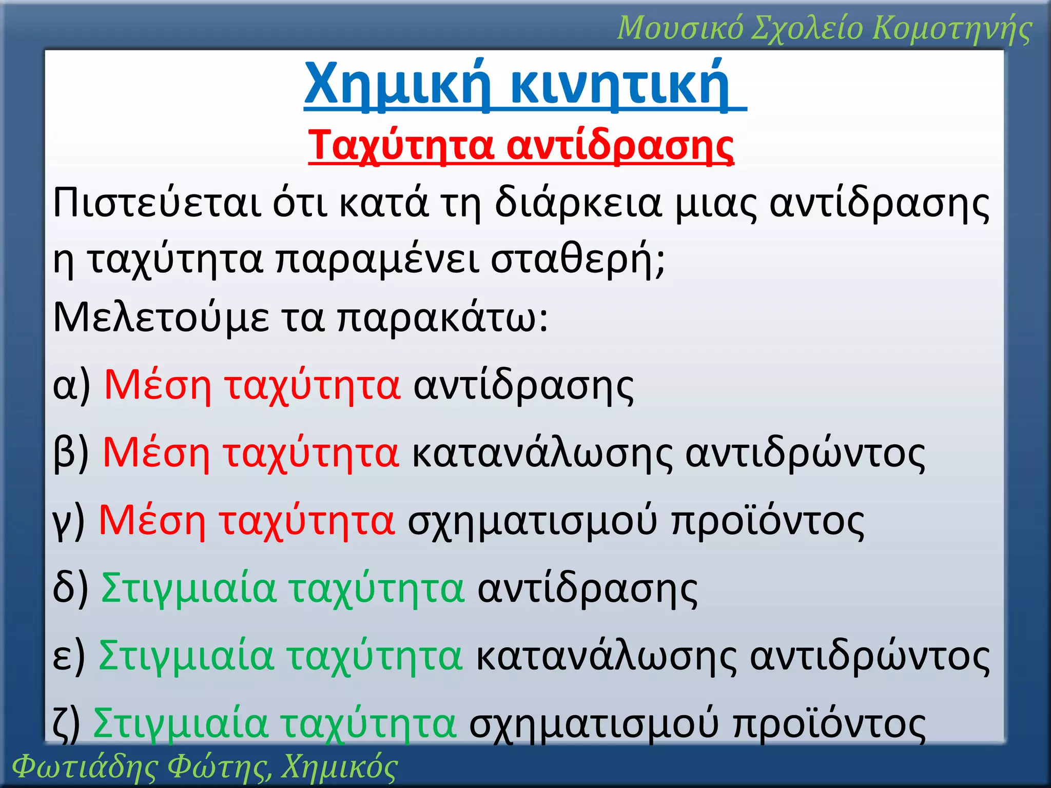 Μουσικό Σχολείο Κομοτηνής

Χημική κινητική

Ταχύτητα αντίδρασης
Πιστεύεται ότι κατά τη διάρκεια μιας αντίδρασης
η ταχύτητα παραμένει σταθερή;
Μελετούμε τα παρακάτω:
α) Μέση ταχύτητα αντίδρασης
β) Μέση ταχύτητα κατανάλωσης αντιδρώντος
γ) Μέση ταχύτητα σχηματισμού προϊόντος
δ) Στιγμιαία ταχύτητα αντίδρασης
ε) Στιγμιαία ταχύτητα κατανάλωσης αντιδρώντος
ζ) Στιγμιαία ταχύτητα σχηματισμού προϊόντος

Φωτιάδης Φώτης, Χημικός

 