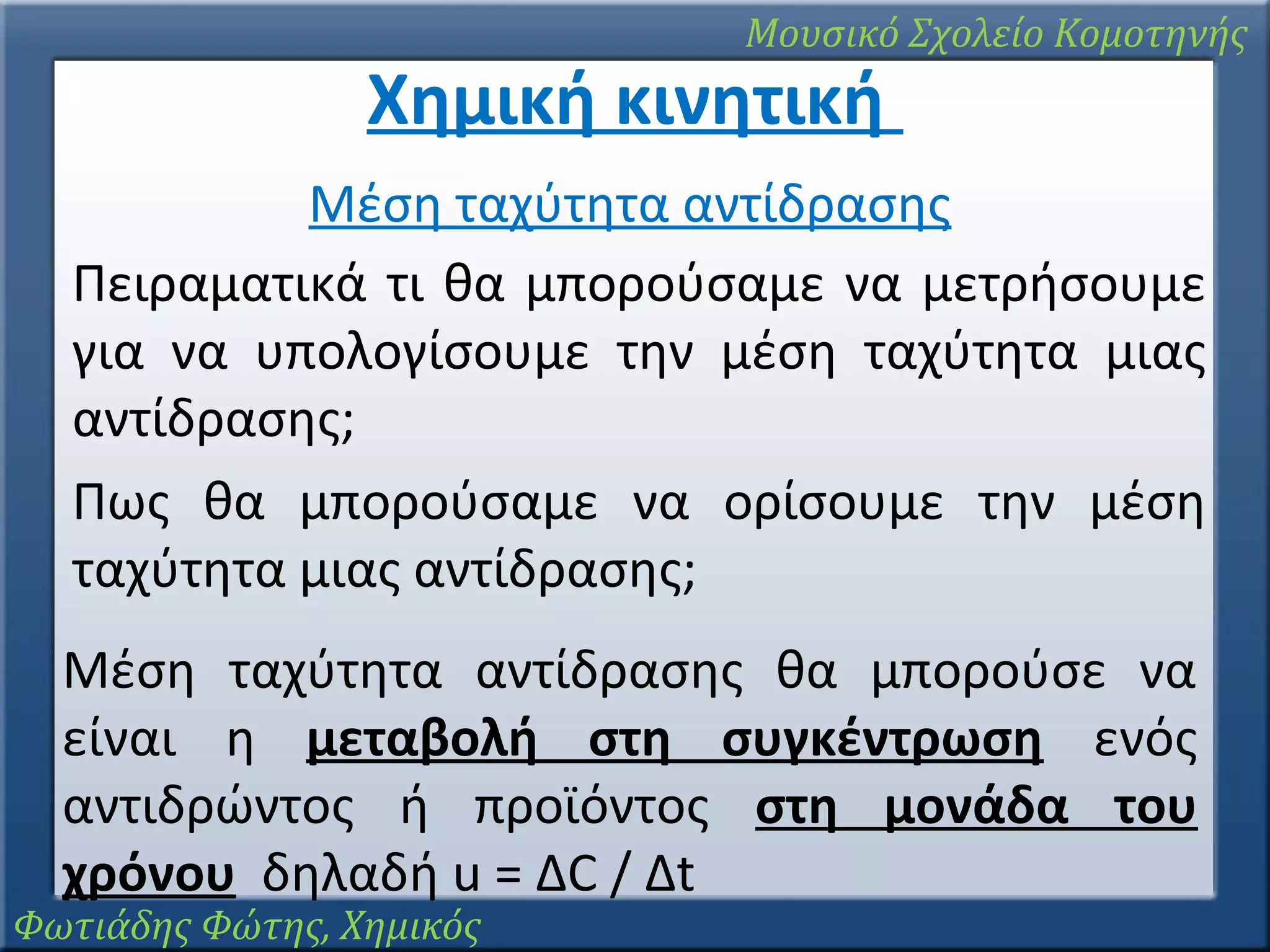 Μουσικό Σχολείο Κομοτηνής

Χημική κινητική

Μέση ταχύτητα αντίδρασης
Πειραματικά τι θα μπορούσαμε να μετρήσουμε
για να υπολογίσουμε την μέση ταχύτητα μιας
αντίδρασης;
Πως θα μπορούσαμε να ορίσουμε την μέση
ταχύτητα μιας αντίδρασης;
Μέση ταχύτητα αντίδρασης θα μπορούσε να
είναι η μεταβολή στη συγκέντρωση ενός
αντιδρώντος ή προϊόντος στη μονάδα του
χρόνου δηλαδή u = ΔC / Δt

Φωτιάδης Φώτης, Χημικός

 