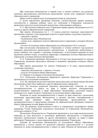 10
При зачислении обучающегося в первый класс в течение учебного года родители
(законные представители) дополнительно представляют личное дело, заверенное печатью
образовательного учреждения.
Прием детей в первый класс на конкурсной основе не допускается.
С целью определения программы обучения, соответствующей уровню развития,
способностям и здоровью ребенка, после его зачисления в Учреждение допускается
проведение психолого-педагогической диагностики, собеседования с ребенком.
4.1.3. При наличии свободных мест Учреждение вправе принять обучающихся во 2-11
классы из других образовательных учреждений.
При приеме обучающихся во 2 - 11 классы родители (законные представители)
предъявляют документ, удостоверяющий личность и представляют следующие документы:
- заявление о приеме;
- медицинскую карту обучающегося;
- личное дело, заверенное печатью образовательного учреждения, в котором обучался
обучающийся;
- аттестат об основном общем образовании (для обучающихся 10-11 классов).
При поступлении обучающегося в Учреждение в течение учебного года родители
(законные представители) предоставляют дополнительно к документам, необходимым в
начале учебного года, справку с текущими, четвертными , полугодовыми оценками по всем
предметам учебного плана, за подписью Директора и заверенную печатью образовательного
учреждения, в котором обучался обучающийся.
4.1.4. Учреждение принимает обучающихся в 10 класс всех выпускников 9-х классов
Учреждения, желающих продолжить обучение и освоивших программу основного общего
образования.
При приеме выпускников 9-х классов Учреждения в 10 класс, предоставляются
следующие документы:
- заявление обучающегося о приеме в 10 класс;
- аттестат об основном общем образовании.
4.2. Порядок и основания отчисления обучающихся:
4.2.1. Отчисление обучающихся оформляется приказом Директора Учреждения и
производится по следующим основаниям:
4.2.2. По заявлению родителей (законных представителей) для продолжения обучения
обучающийся может быть переведен в другое образовательное учреждение.
4.2.3. По согласию родителей (законных представителей), комиссии по делам
несовершеннолетних и защите их прав и органа местного самоуправления,
осуществляющего управление в сфере образования, обучающийся, достигший возраста
пятнадцати лет, может оставить Учреждение до получения общего образования.
Комиссия по делам несовершеннолетних и защите их прав совместно с родителями
(законными представителями) обучающегося и органом местного самоуправления в
месячный
срок
принимает
меры,
обеспечивающие
трудоустройство
этого
несовершеннолетнего и продолжение освоения им образовательной программы основного
общего образования по иной форме обучения.
4.2.4. По решению педагогического Совета за совершенные неоднократно грубые
нарушения Устава Учреждения допускается исключение из Учреждения обучающегося,
достигшего возраста 15 лет.
Исключение обучающегося из Учреждения применяется, если меры воспитательного
характера не дали результата и дальнейшее пребывание обучающегося в Учреждении
оказывает отрицательное влияние на других обучающихся, нарушает их права и права
работников Учреждения, а также нормальное функционирование Учреждения.
Решение об исключении обучающегося, не получившего общего образования,
принимается с учетом мнения его родителей (законных представителей) и с согласия
комиссии по делам несовершеннолетних и защите их прав. Решение об исключении детей-

 