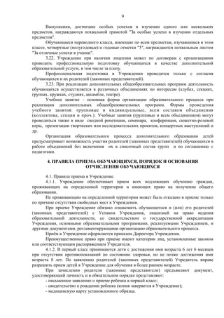 9
Выпускники, достигшие особых успехов в изучении одного или нескольких
предметов, награждаются похвальной грамотой "За особые успехи в изучении отдельных
предметов".
Обучающиеся переводного класса, имеющие по всем предметам, изучавшимся в этом
классе, четвертные (полугодовые) и годовые отметки "5", награждаются похвальным листом
"За отличные успехи в учении".
3.22. Учреждение при наличии лицензии может по договорам с организациями
проводить профессиональную подготовку обучающихся в качестве дополнительной
образовательной услуги, в том числе за плату.
Профессиональная подготовка в Учреждении проводится только с согласия
обучающихся и их родителей (законных представителей).
3.23. При реализации дополнительных общеобразовательных программ деятельность
обучающихся осуществляется в различных объединениях по интересам (клубах, секциях,
группах, кружках, студиях, ансамбле, театре).
Учебное занятие – основная форма организации образовательного процесса при
реализации дополнительных общеобразовательных программ. Формы проведения
учебного занятия: групповые и индивидуальные, всем составом объединения
(коллектива, секции и проч.). Учебные занятия (групповые и всем объединением) могут
проводиться также в виде сводной репетиции, семинара, конференции, сюжетно-ролевой
игры, презентации творческих или исследовательских проектов, концертных выступлений и
др.
Организация образовательного процесса дополнительного образования детей
предусматривает возможность участия родителей (законных представителей) обучающихся в
работе объединений без включения их в списочный состав групп и по соглашению с
педагогами.
4. ПРАВИЛА ПРИЕМА ОБУЧАЮЩИХСЯ, ПОРЯДОК И ОСНОВАНИЯ
ОТЧИСЛЕНИЯ ОБУЧАЮЩИХСЯ
4.1. Правила приема в Учреждение.
4.1.1. Учреждение обеспечивает прием всех подлежащих обучению граждан,
проживающих на определенной территории и имеющих право на получение общего
образования.
Не проживающим на определенной территории может быть отказано в приеме только
по причине отсутствия свободных мест в Учреждении.
При приеме Учреждение обязано ознакомить обучающегося и (или) его родителей
(законных представителей) с Уставом Учреждения, лицензией на право ведения
образовательной деятельности, со свидетельством о государственной аккредитации
Учреждения, основными образовательными программами, реализуемыми Учреждением, и
другими документами, регламентирующими организацию образовательного процесса.
Приём в Учреждение оформляется приказом Директора Учреждения.
Преимущественное право при приеме имеют категории лиц, установленные законом
или соответствующим распоряжением Учредителя.
4.1.2. В первый класс принимаются дети с достижения ими возраста 6 лет 6 месяцев
при отсутствии противопоказаний по состоянию здоровья, но не позже достижения ими
возраста 8 лет. По заявлению родителей (законных представителей) Учредитель вправе
разрешить прием детей в Учреждение для обучения в более раннем возрасте.
При зачислении родители (законные представители) предъявляют документ,
удостоверяющий личность и в обязательном порядке представляют:
- письменное заявление о приеме ребенка в первый класс;
- свидетельство о рождении ребенка (копия заверяется в Учреждение);
- медицинскую карту установленного образца.

 