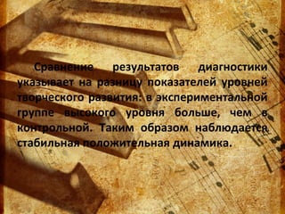 Сравнение результатов диагностики
указывает на разницу показателей уровней
творческого развития: в экспериментальной
группе высокого уровня больше, чем в
контрольной. Таким образом наблюдается
стабильная положительная динамика.

 