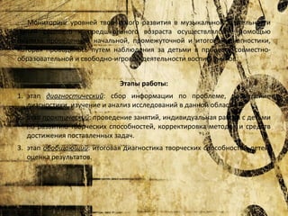 Мониторинг уровней творческого развития в музыкальной деятельности
детей старшего и предшкольного возраста осуществлялся с помощью
анализа проведенной начальной, промежуточной и итоговой диагностики,
которая проводилась путем наблюдения за детьми в процессе совместнообразовательной и свободно-игровой деятельности воспитанников.
Этапы работы:
1. этап диагностический: сбор информации по проблеме, проведение
диагностики, изучение и анализ исследований в данной области.
2. этап практический: проведение занятий, индивидуальная работа с детьми
по развитию творческих способностей, корректировка методов и средств
достижения поставленных задач.
3. этап обобщающий: итоговая диагностика творческих способностей детей,
оценка результатов.

 