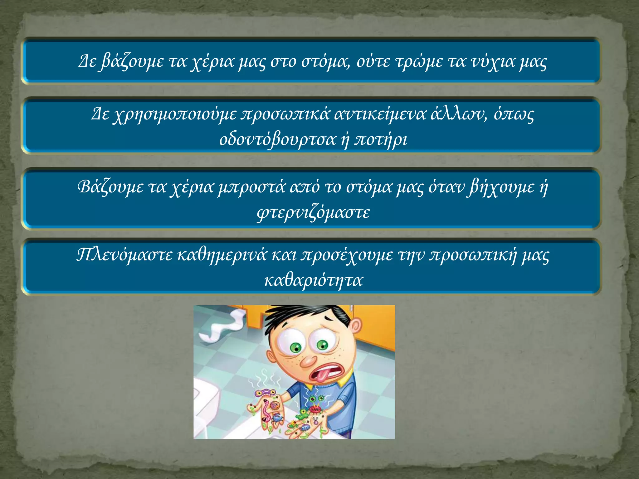 Δε βάζουμε τα χέρια μας στο στόμα, ούτε τρώμε τα νύχια μας

Δε χρησιμοποιούμε προσωπικά αντικείμενα άλλων, όπως
οδοντόβουρτσα ή ποτήρι
Βάζουμε τα χέρια μπροστά από το στόμα μας όταν βήχουμε ή
φτερνιζόμαστε
Πλενόμαστε καθημερινά και προσέχουμε την προσωπική μας
καθαριότητα

 