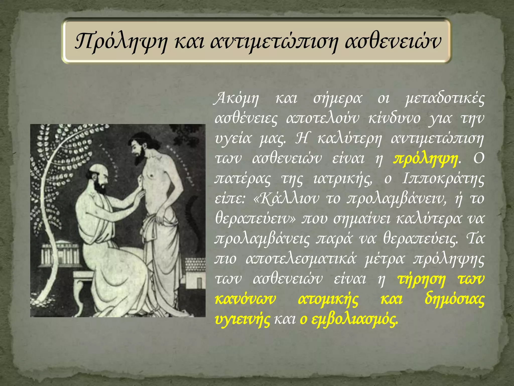Πρόληψη και αντιμετώπιση ασθενειών
Ακόμη και σήμερα οι μεταδοτικές
ασθένειες αποτελούν κίνδυνο για την
υγεία μας. Η καλύτερη αντιμετώπιση
των ασθενειών είναι η πρόληψη. Ο
πατέρας της ιατρικής, ο Ιπποκράτης
είπε: «Κάλλιον το προλαμβάνειν, ή το
θεραπεύειν» που σημαίνει καλύτερα να
προλαμβάνεις παρά να θεραπεύεις. Τα
πιο αποτελεσματικά μέτρα πρόληψης
των ασθενειών είναι η τήρηση των
κανόνων ατομικής και δημόσιας
υγιεινής και ο εμβολιασμός.

 