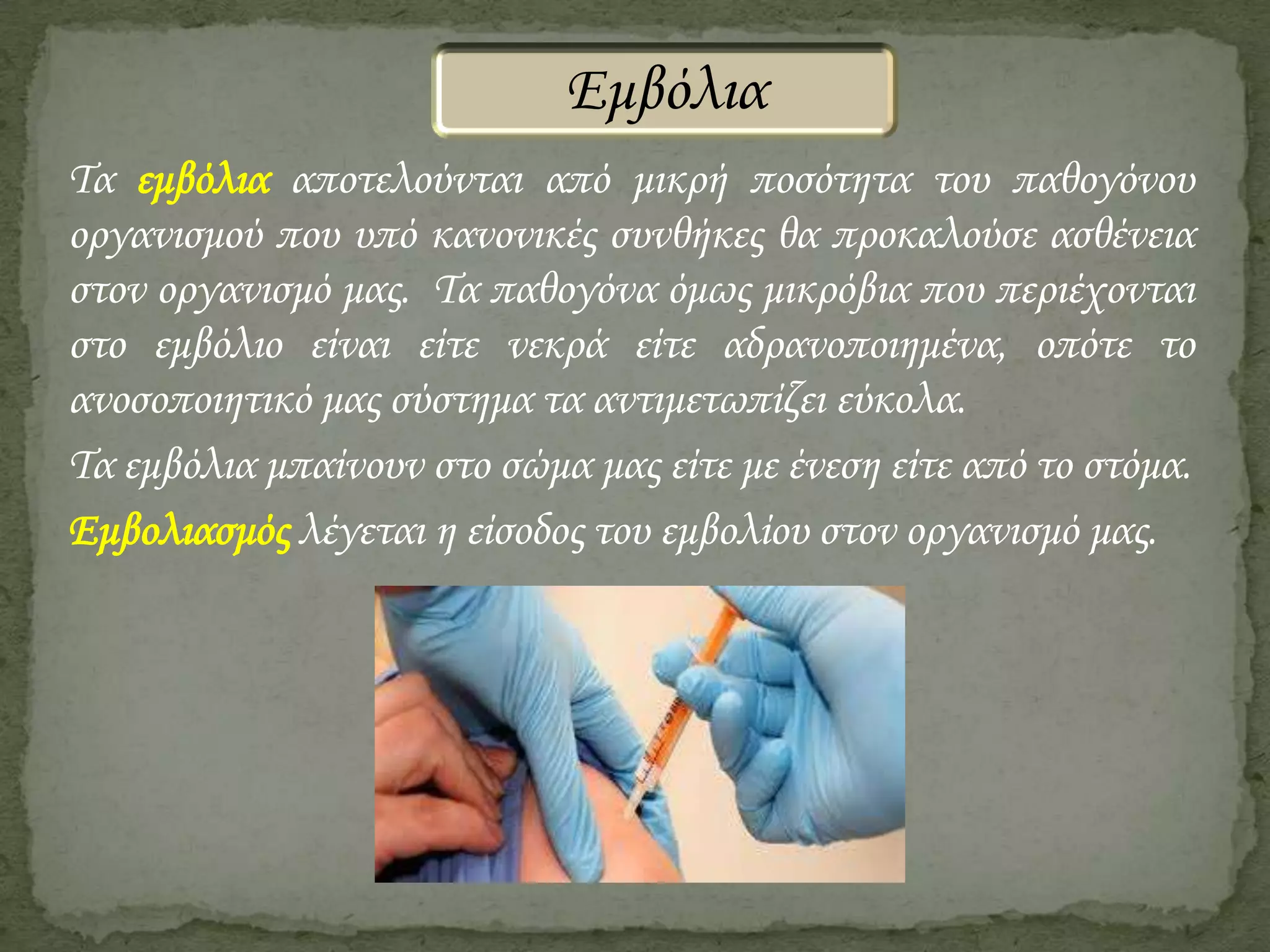 Εμβόλια
Τα εμβόλια αποτελούνται από μικρή ποσότητα του παθογόνου
οργανισμού που υπό κανονικές συνθήκες θα προκαλούσε ασθένεια
στον οργανισμό μας. Τα παθογόνα όμως μικρόβια που περιέχονται
στο εμβόλιο είναι είτε νεκρά είτε αδρανοποιημένα, οπότε το
ανοσοποιητικό μας σύστημα τα αντιμετωπίζει εύκολα.
Τα εμβόλια μπαίνουν στο σώμα μας είτε με ένεση είτε από το στόμα.
Εμβολιασμός λέγεται η είσοδος του εμβολίου στον οργανισμό μας.

 