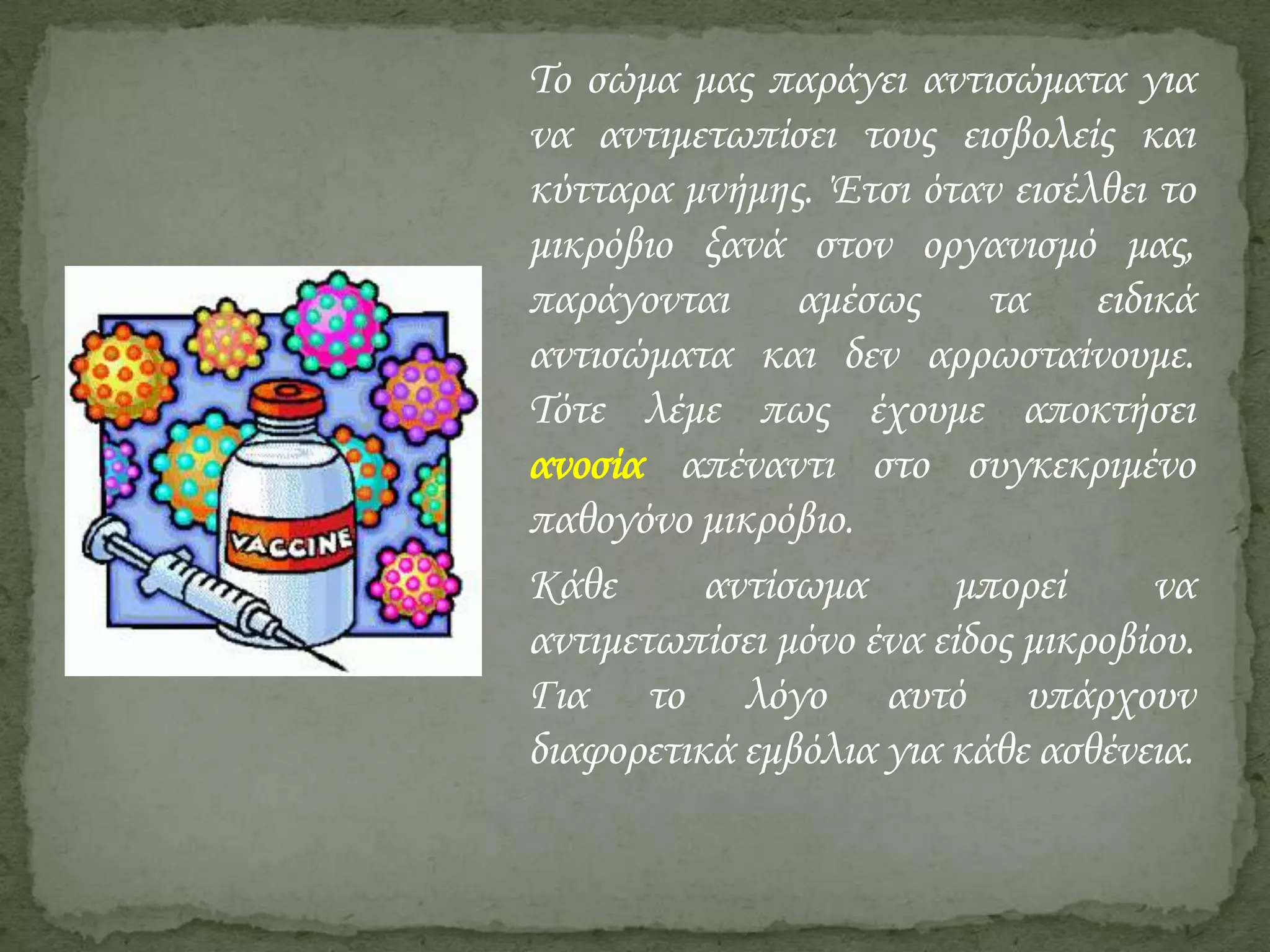 Το σώμα μας παράγει αντισώματα για
να αντιμετωπίσει τους εισβολείς και
κύτταρα μνήμης. Έτσι όταν εισέλθει το
μικρόβιο ξανά στον οργανισμό μας,
παράγονται αμέσως τα ειδικά
αντισώματα και δεν αρρωσταίνουμε.
Τότε λέμε πως έχουμε αποκτήσει
ανοσία απέναντι στο συγκεκριμένο
παθογόνο μικρόβιο.
Κάθε
αντίσωμα
μπορεί
να
αντιμετωπίσει μόνο ένα είδος μικροβίου.
Για το λόγο αυτό υπάρχουν
διαφορετικά εμβόλια για κάθε ασθένεια.

 