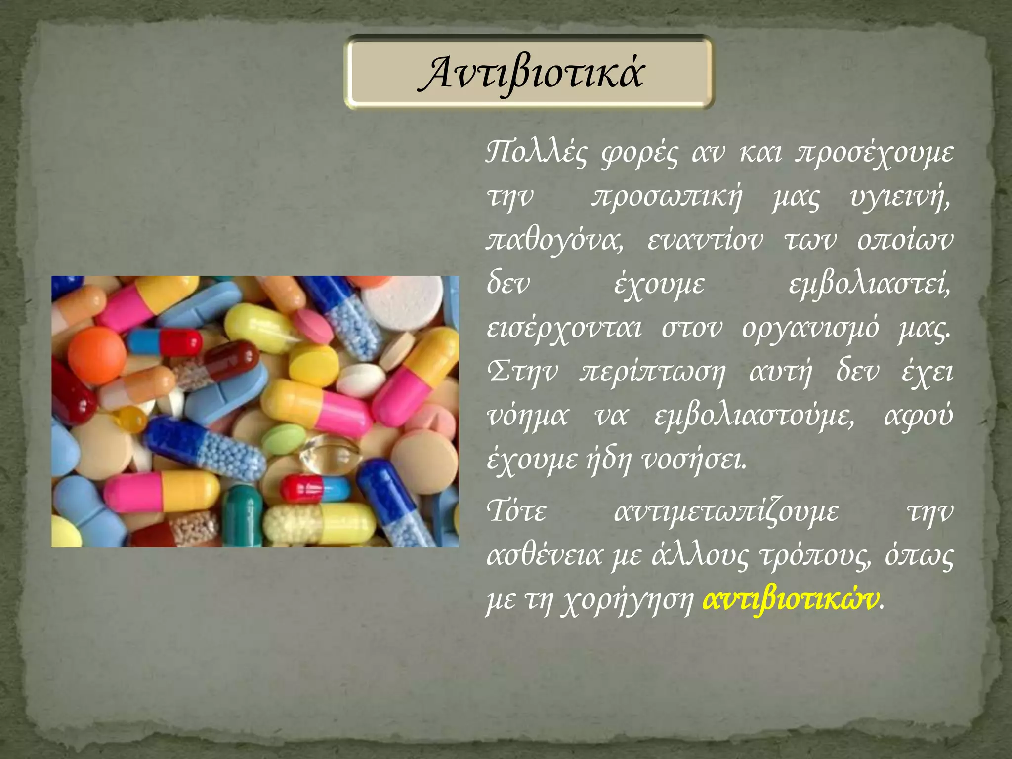 Αντιβιοτικά
Πολλές φορές αν και προσέχουμε
την
προσωπική μας υγιεινή,
παθογόνα, εναντίον των οποίων
δεν
έχουμε
εμβολιαστεί,
εισέρχονται στον οργανισμό μας.
Στην περίπτωση αυτή δεν έχει
νόημα να εμβολιαστούμε, αφού
έχουμε ήδη νοσήσει.
Τότε
αντιμετωπίζουμε
την
ασθένεια με άλλους τρόπους, όπως
με τη χορήγηση αντιβιοτικών.

 