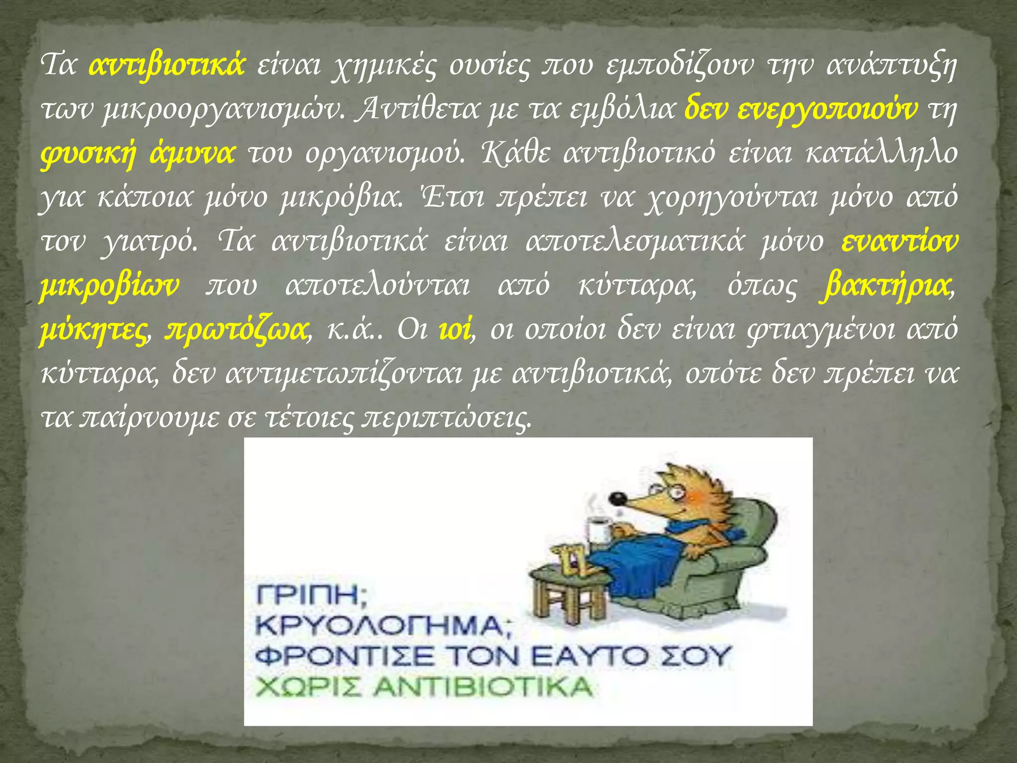 Τα αντιβιοτικά είναι χημικές ουσίες που εμποδίζουν την ανάπτυξη
των μικροοργανισμών. Αντίθετα με τα εμβόλια δεν ενεργοποιούν τη
φυσική άμυνα του οργανισμού. Κάθε αντιβιοτικό είναι κατάλληλο
για κάποια μόνο μικρόβια. Έτσι πρέπει να χορηγούνται μόνο από
τον γιατρό. Τα αντιβιοτικά είναι αποτελεσματικά μόνο εναντίον
μικροβίων που αποτελούνται από κύτταρα, όπως βακτήρια,
μύκητες, πρωτόζωα, κ.ά.. Οι ιοί, οι οποίοι δεν είναι φτιαγμένοι από
κύτταρα, δεν αντιμετωπίζονται με αντιβιοτικά, οπότε δεν πρέπει να
τα παίρνουμε σε τέτοιες περιπτώσεις.

 