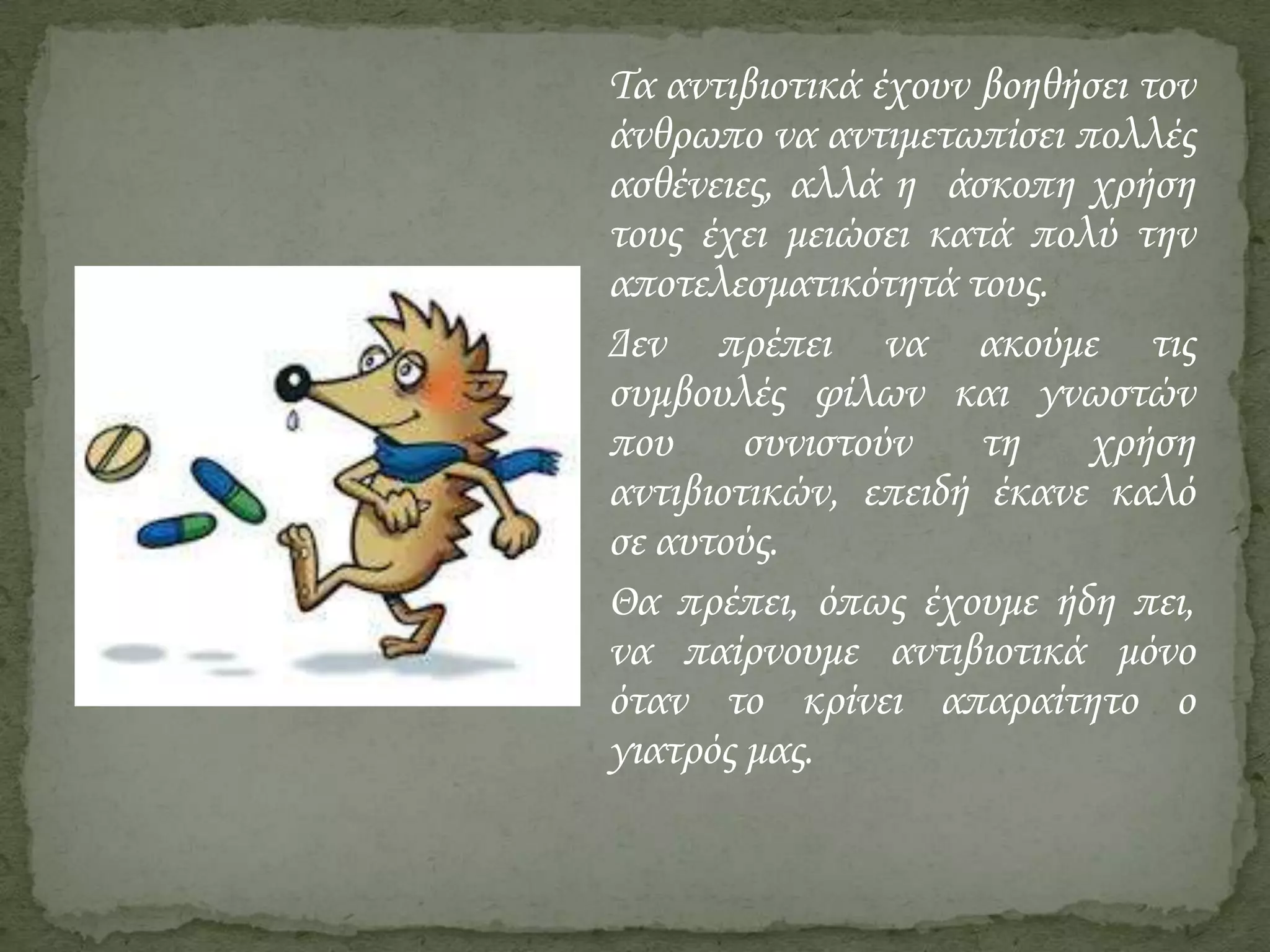 Τα αντιβιοτικά έχουν βοηθήσει τον
άνθρωπο να αντιμετωπίσει πολλές
ασθένειες, αλλά η άσκοπη χρήση
τους έχει μειώσει κατά πολύ την
αποτελεσματικότητά τους.
Δεν πρέπει να ακούμε τις
συμβουλές φίλων και γνωστών
που
συνιστούν
τη
χρήση
αντιβιοτικών, επειδή έκανε καλό
σε αυτούς.
Θα πρέπει, όπως έχουμε ήδη πει,
να παίρνουμε αντιβιοτικά μόνο
όταν το κρίνει απαραίτητο ο
γιατρός μας.

 