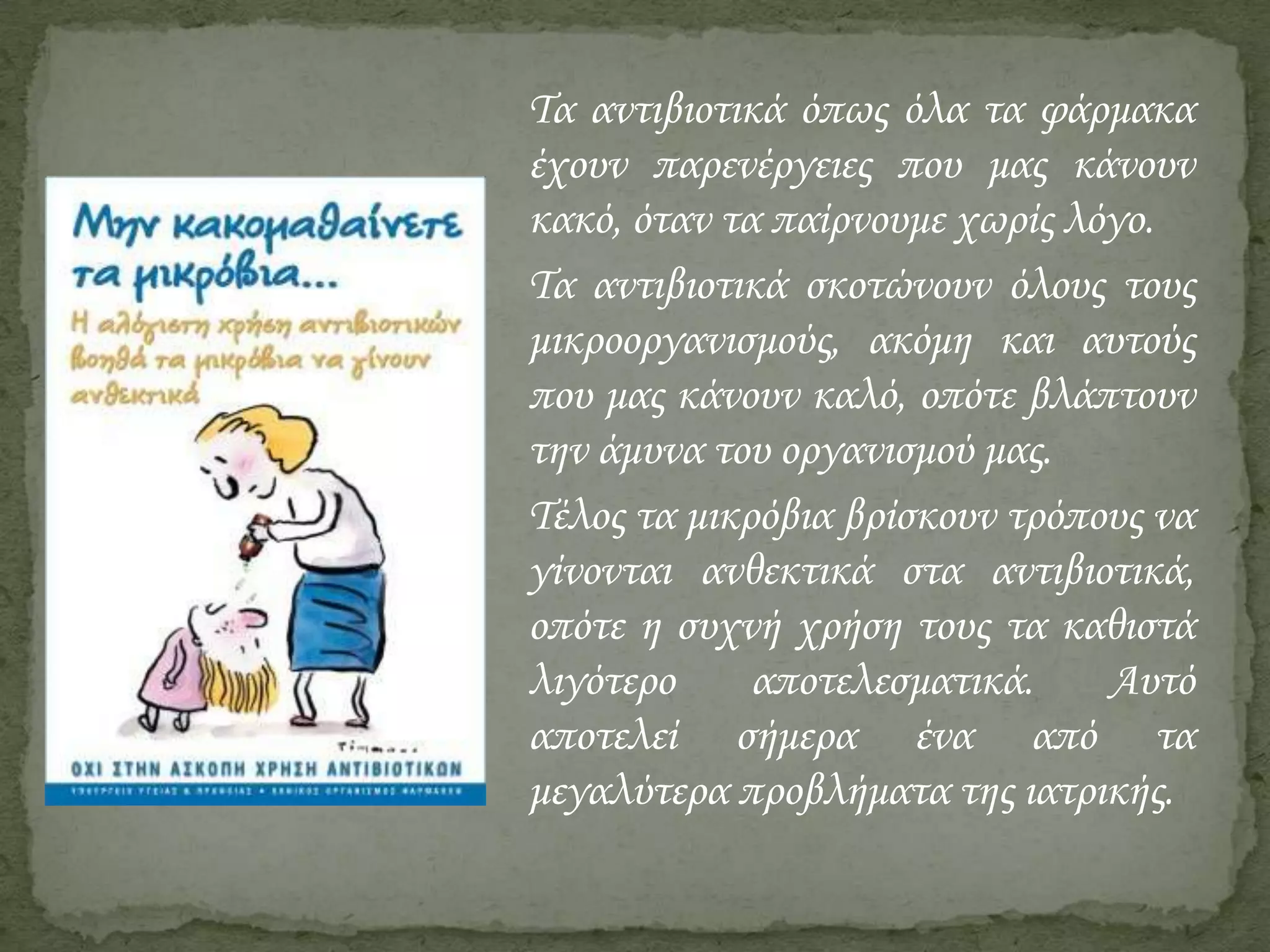 Τα αντιβιοτικά όπως όλα τα φάρμακα
έχουν παρενέργειες που μας κάνουν
κακό, όταν τα παίρνουμε χωρίς λόγο.
Τα αντιβιοτικά σκοτώνουν όλους τους
μικροοργανισμούς, ακόμη και αυτούς
που μας κάνουν καλό, οπότε βλάπτουν
την άμυνα του οργανισμού μας.
Τέλος τα μικρόβια βρίσκουν τρόπους να
γίνονται ανθεκτικά στα αντιβιοτικά,
οπότε η συχνή χρήση τους τα καθιστά
λιγότερο
αποτελεσματικά.
Αυτό
αποτελεί σήμερα ένα από τα
μεγαλύτερα προβλήματα της ιατρικής.

 