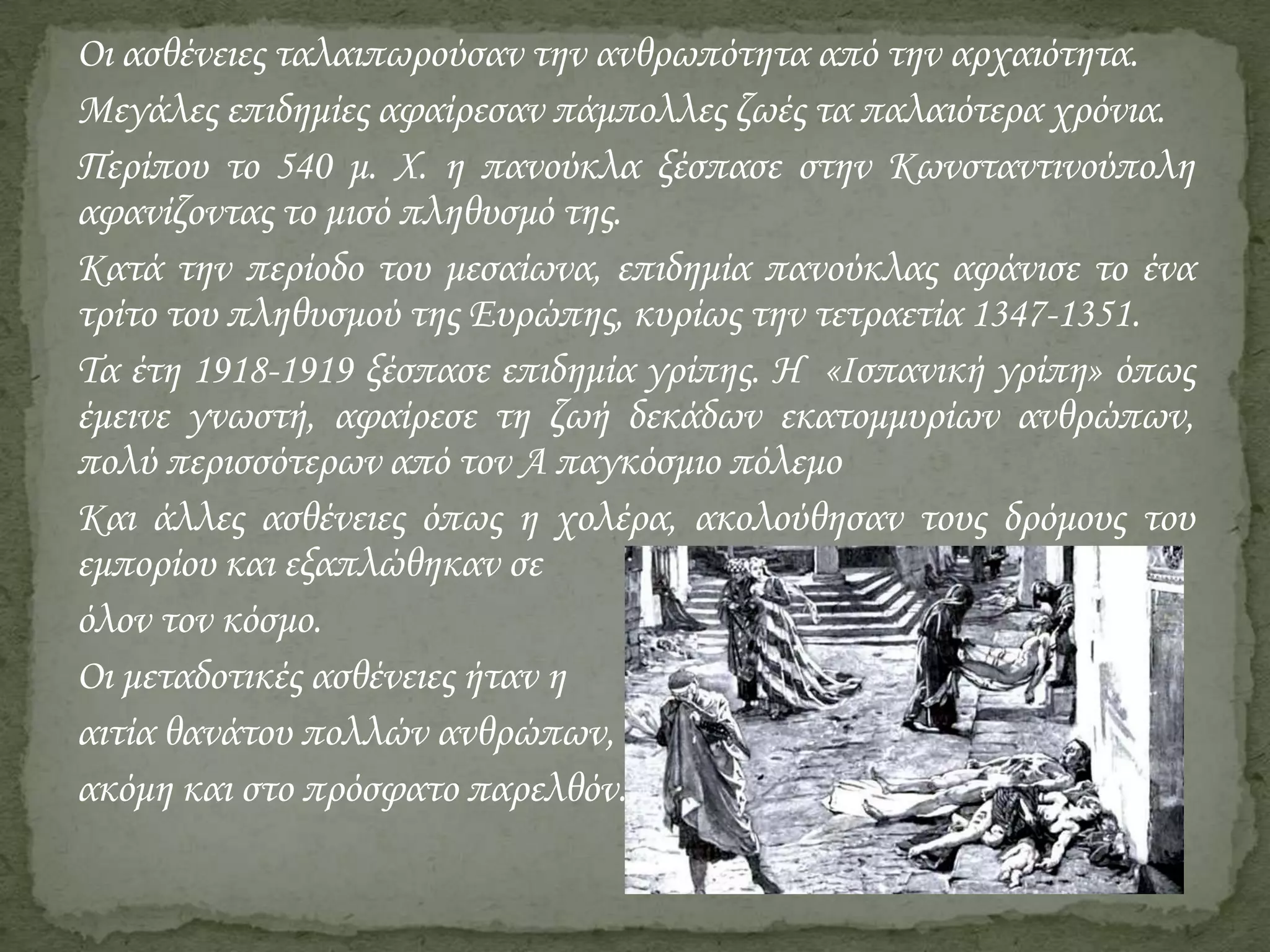 Οι ασθένειες ταλαιπωρούσαν την ανθρωπότητα από την αρχαιότητα.
Μεγάλες επιδημίες αφαίρεσαν πάμπολλες ζωές τα παλαιότερα χρόνια.
Περίπου το 540 μ. Χ. η πανούκλα ξέσπασε στην Κωνσταντινούπολη
αφανίζοντας το μισό πληθυσμό της.
Κατά την περίοδο του μεσαίωνα, επιδημία πανούκλας αφάνισε το ένα
τρίτο του πληθυσμού της Ευρώπης, κυρίως την τετραετία 1347-1351.
Τα έτη 1918-1919 ξέσπασε επιδημία γρίπης. Η «Ισπανική γρίπη» όπως
έμεινε γνωστή, αφαίρεσε τη ζωή δεκάδων εκατομμυρίων ανθρώπων,
πολύ περισσότερων από τον Α παγκόσμιο πόλεμο
Και άλλες ασθένειες όπως η χολέρα, ακολούθησαν τους δρόμους του
εμπορίου και εξαπλώθηκαν σε
όλον τον κόσμο.
Οι μεταδοτικές ασθένειες ήταν η
αιτία θανάτου πολλών ανθρώπων,
ακόμη και στο πρόσφατο παρελθόν.

 