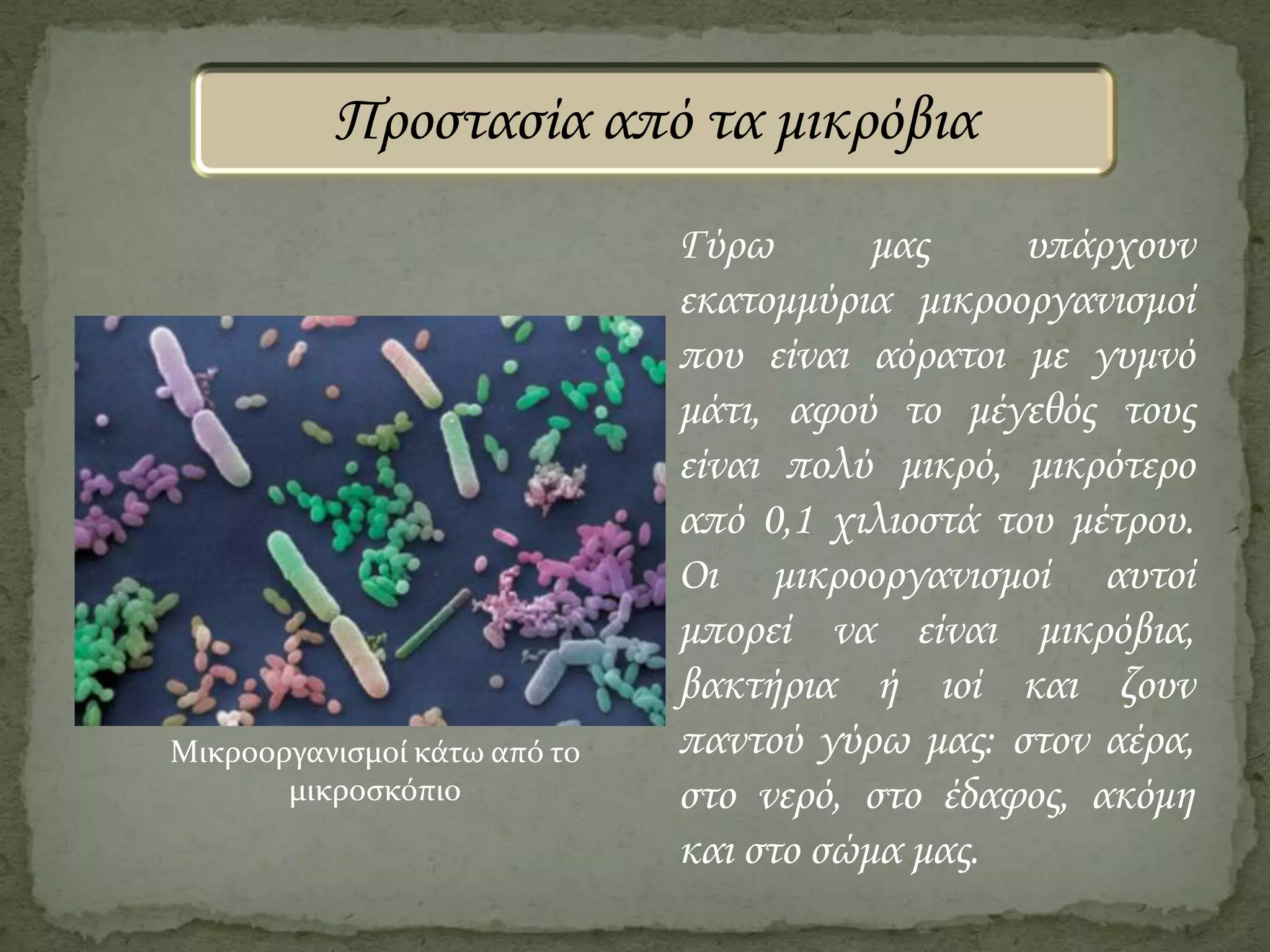 Προστασία από τα μικρόβια

Μικροοργανιςμοί κάτω από το
μικροςκόπιο

Γύρω
μας
υπάρχουν
εκατομμύρια μικροοργανισμοί
που είναι αόρατοι με γυμνό
μάτι, αφού το μέγεθός τους
είναι πολύ μικρό, μικρότερο
από 0,1 χιλιοστά του μέτρου.
Οι μικροοργανισμοί αυτοί
μπορεί να είναι μικρόβια,
βακτήρια ή ιοί και ζουν
παντού γύρω μας: στον αέρα,
στο νερό, στο έδαφος, ακόμη
και στο σώμα μας.

 