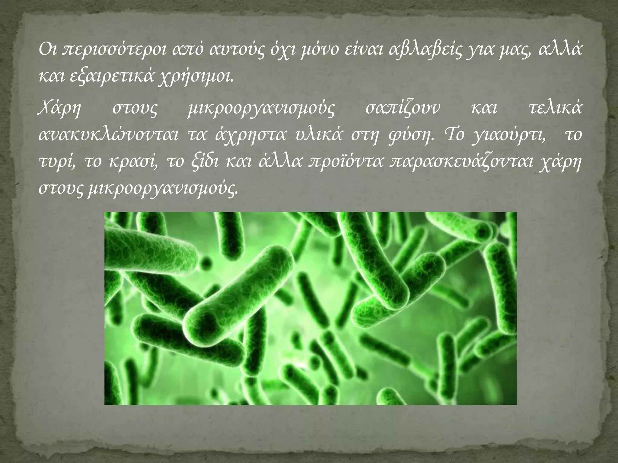 Οι περισσότεροι από αυτούς όχι μόνο είναι αβλαβείς για μας, αλλά
και εξαιρετικά χρήσιμοι.
Χάρη στους μικροοργανισμούς σαπίζουν και τελικά
ανακυκλώνονται τα άχρηστα υλικά στη φύση. Το γιαούρτι, το
τυρί, το κρασί, το ξίδι και άλλα προϊόντα παρασκευάζονται χάρη
στους μικροοργανισμούς.

 