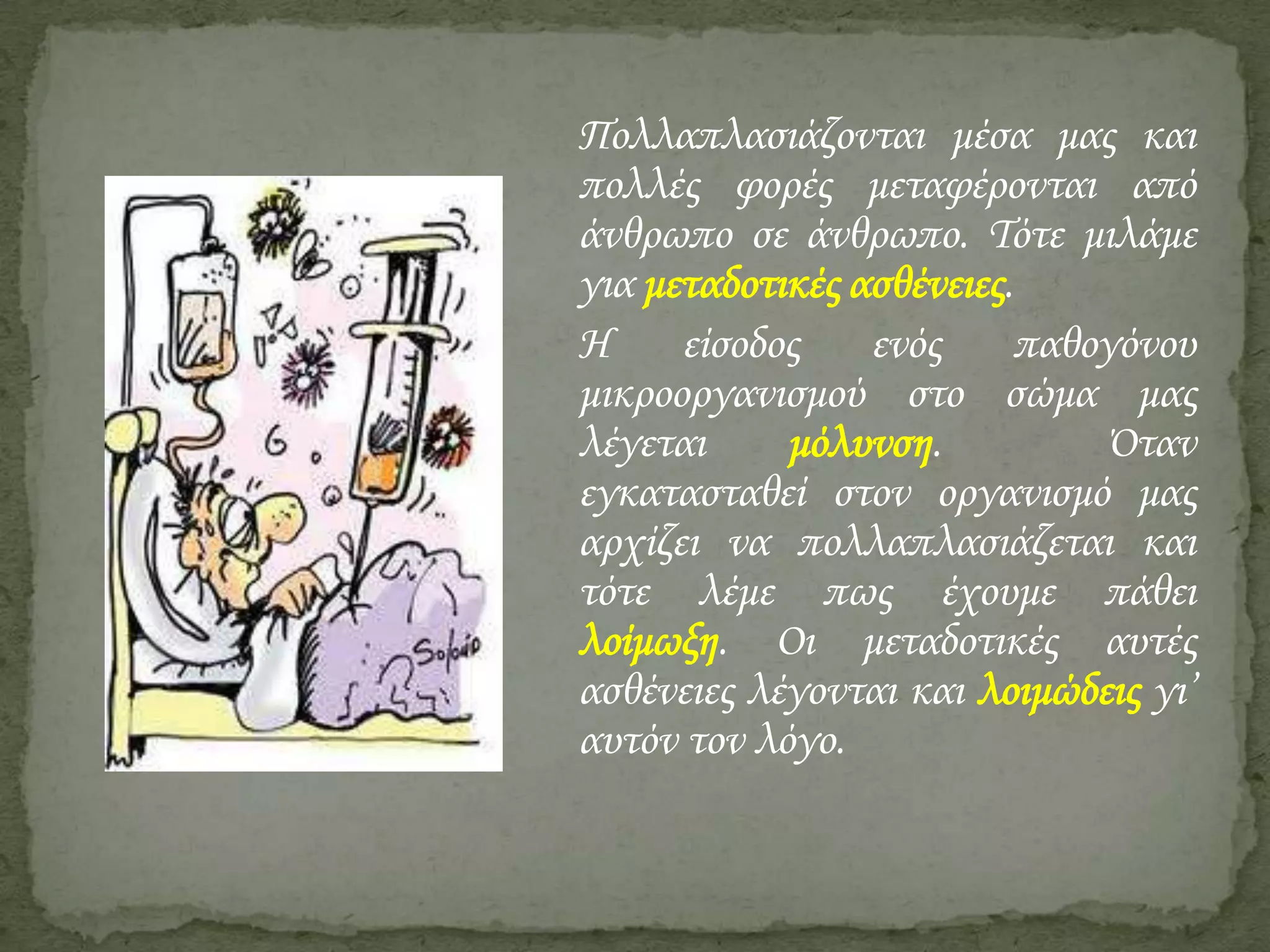 Πολλαπλασιάζονται μέσα μας και
πολλές φορές μεταφέρονται από
άνθρωπο σε άνθρωπο. Τότε μιλάμε
για μεταδοτικές ασθένειες.
Η
είσοδος
ενός
παθογόνου
μικροοργανισμού στο σώμα μας
λέγεται
μόλυνση.
Όταν
εγκατασταθεί στον οργανισμό μας
αρχίζει να πολλαπλασιάζεται και
τότε λέμε πως έχουμε πάθει
λοίμωξη. Οι μεταδοτικές αυτές
ασθένειες λέγονται και λοιμώδεις γι’
αυτόν τον λόγο.

 