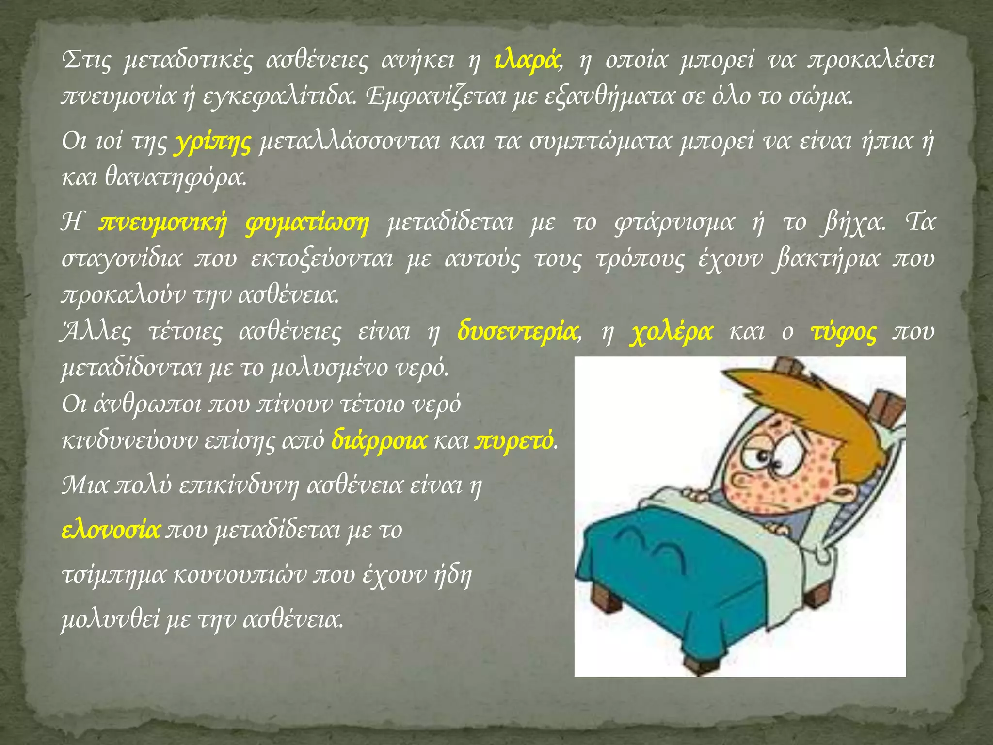 Στις μεταδοτικές ασθένειες ανήκει η ιλαρά, η οποία μπορεί να προκαλέσει
πνευμονία ή εγκεφαλίτιδα. Εμφανίζεται με εξανθήματα σε όλο το σώμα.
Οι ιοί της γρίπης μεταλλάσσονται και τα συμπτώματα μπορεί να είναι ήπια ή
και θανατηφόρα.
Η πνευμονική φυματίωση μεταδίδεται με το φτάρνισμα ή το βήχα. Τα
σταγονίδια που εκτοξεύονται με αυτούς τους τρόπους έχουν βακτήρια που
προκαλούν την ασθένεια.
Άλλες τέτοιες ασθένειες είναι η δυσεντερία, η χολέρα και ο τύφος που
μεταδίδονται με το μολυσμένο νερό.
Οι άνθρωποι που πίνουν τέτοιο νερό
κινδυνεύουν επίσης από διάρροια και πυρετό.
Μια πολύ επικίνδυνη ασθένεια είναι η
ελονοσία που μεταδίδεται με το
τσίμπημα κουνουπιών που έχουν ήδη
μολυνθεί με την ασθένεια.

 