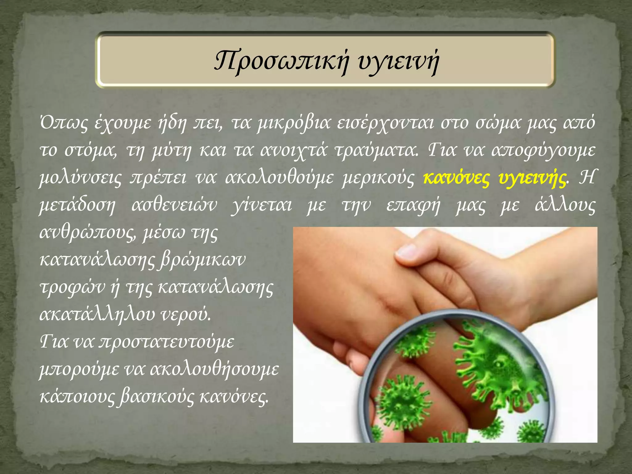 Προσωπική υγιεινή
Όπως έχουμε ήδη πει, τα μικρόβια εισέρχονται στο σώμα μας από
το στόμα, τη μύτη και τα ανοιχτά τραύματα. Για να αποφύγουμε
μολύνσεις πρέπει να ακολουθούμε μερικούς κανόνες υγιεινής. Η
μετάδοση ασθενειών γίνεται με την επαφή μας με άλλους
ανθρώπους, μέσω της
κατανάλωσης βρώμικων
τροφών ή της κατανάλωσης
ακατάλληλου νερού.
Για να προστατευτούμε
μπορούμε να ακολουθήσουμε
κάποιους βασικούς κανόνες.

 