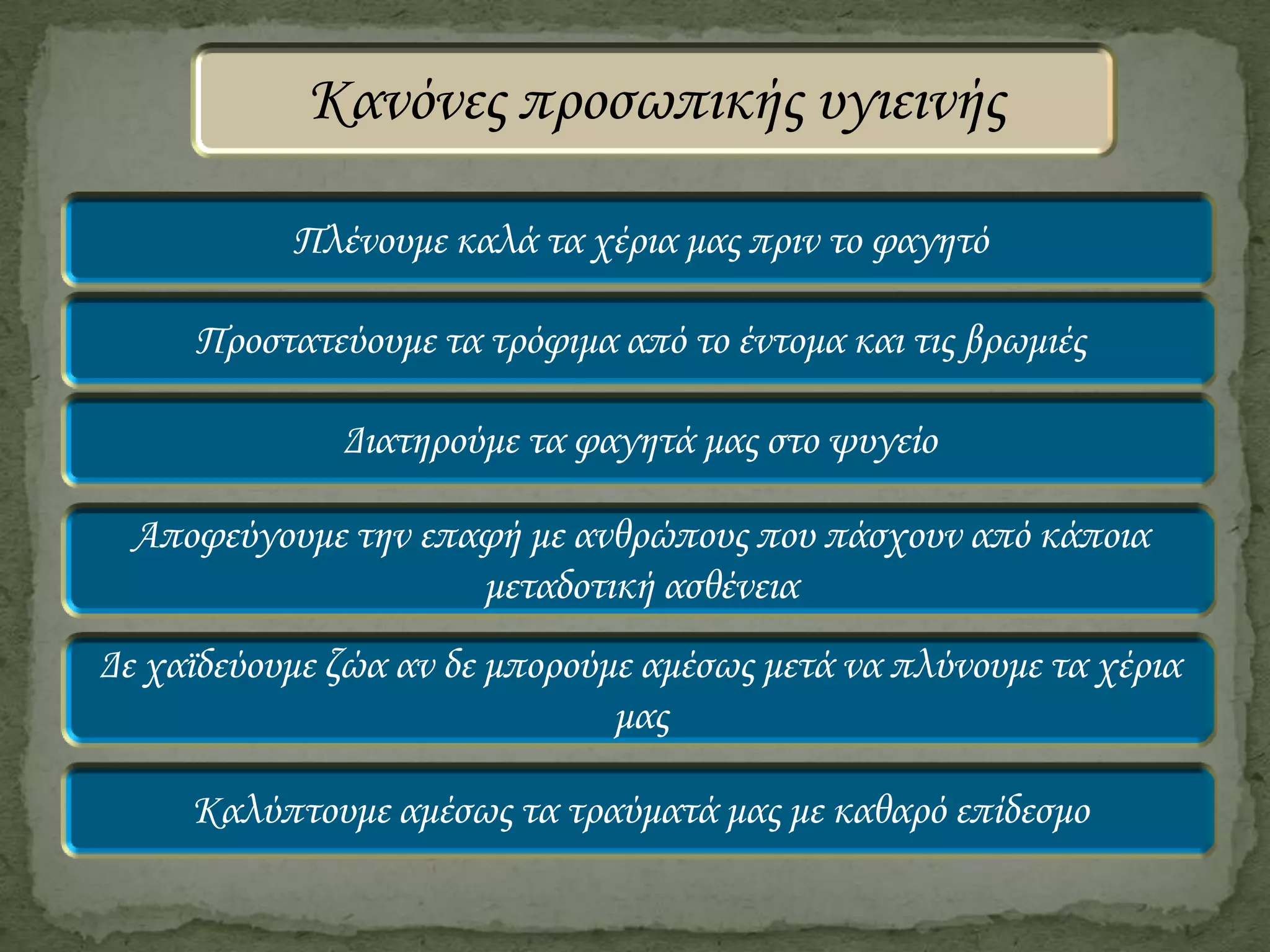 Κανόνες προσωπικής υγιεινής
Πλένουμε καλά τα χέρια μας πριν το φαγητό
Προστατεύουμε τα τρόφιμα από το έντομα και τις βρωμιές
Διατηρούμε τα φαγητά μας στο ψυγείο

Αποφεύγουμε την επαφή με ανθρώπους που πάσχουν από κάποια
μεταδοτική ασθένεια
Δε χαϊδεύουμε ζώα αν δε μπορούμε αμέσως μετά να πλύνουμε τα χέρια
μας
Καλύπτουμε αμέσως τα τραύματά μας με καθαρό επίδεσμο

 