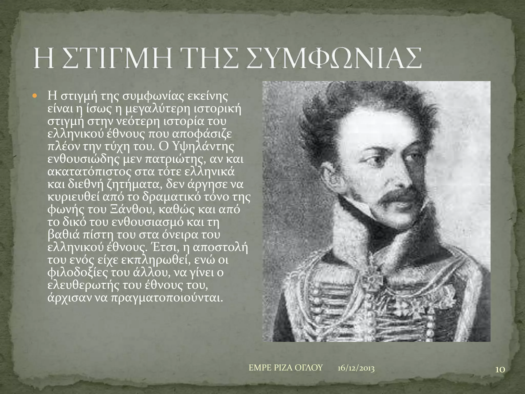  Η ςτιγμό τησ ςυμφωνύασ εκεύνησ

εύναι η ύςωσ η μεγαλύτερη ιςτορικό
ςτιγμό ςτην νεότερη ιςτορύα του
ελληνικού ϋθνουσ που αποφϊςιζε
πλϋον την τύχη του. Ο Τψηλϊντησ
ενθουςιώδησ μεν πατριώτησ, αν και
ακατατόπιςτοσ ςτα τότε ελληνικϊ
και διεθνό ζητόματα, δεν ϊργηςε να
κυριευθεύ από το δραματικό τόνο τησ
φωνόσ του Ξϊνθου, καθώσ και από
το δικό του ενθουςιαςμό και τη
βαθιϊ πύςτη του ςτα όνειρα του
ελληνικού ϋθνουσ. Έτςι, η αποςτολό
του ενόσ εύχε εκπληρωθεύ, ενώ οι
φιλοδοξύεσ του ϊλλου, να γύνει ο
ελευθερωτόσ του ϋθνουσ του,
ϊρχιςαν να πραγματοποιούνται.

ΕΜΡΕ ΡΙΖΑ ΟΓΛΟΤ

16/12/2013

10

 