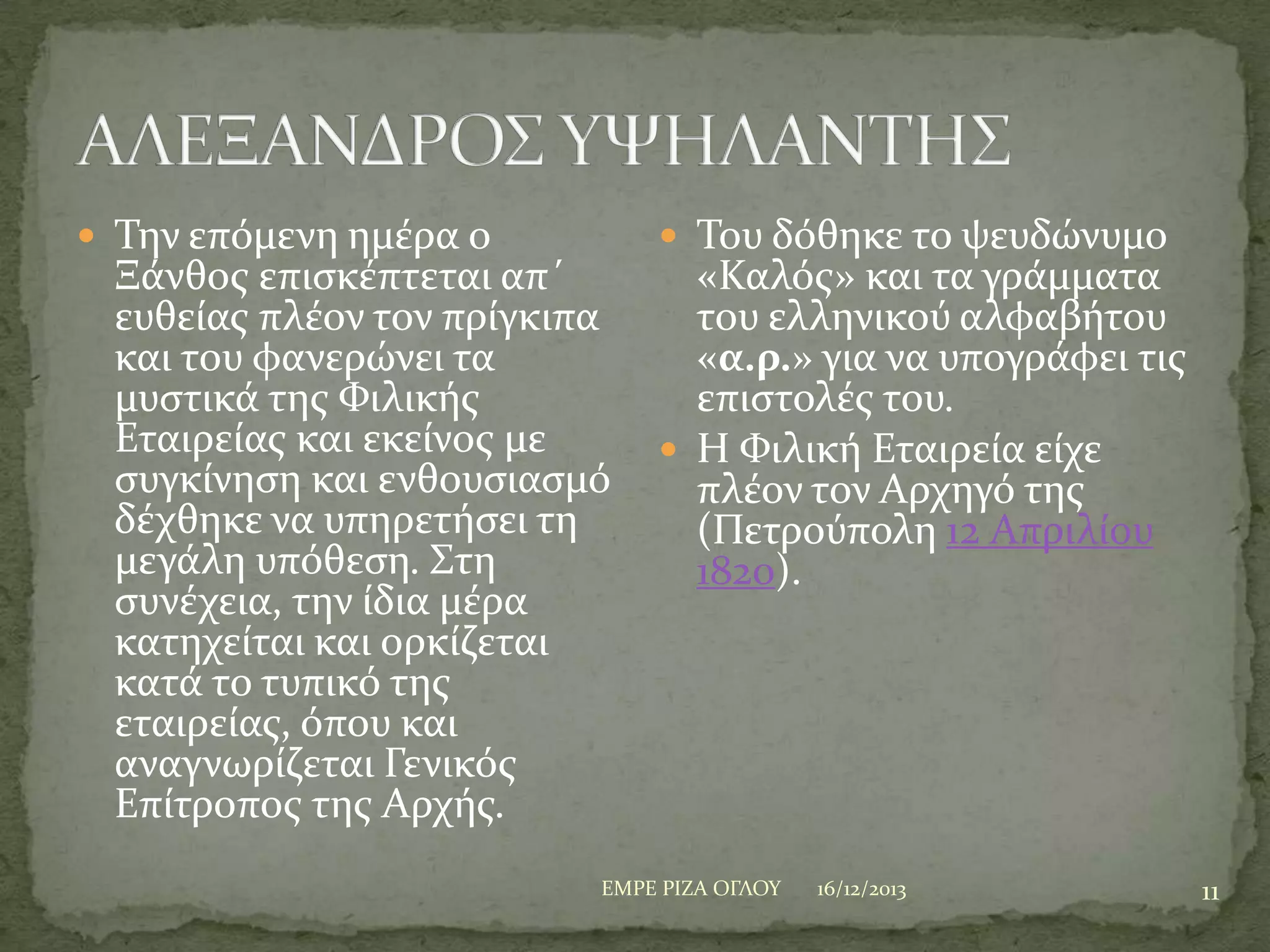  Σην επόμενη ημϋρα ο

Ξϊνθοσ επιςκϋπτεται απ΄
ευθεύασ πλϋον τον πρύγκιπα
και του φανερώνει τα
μυςτικϊ τησ Υιλικόσ
Εταιρεύασ και εκεύνοσ με
ςυγκύνηςη και ενθουςιαςμό
δϋχθηκε να υπηρετόςει τη
μεγϊλη υπόθεςη. ΢τη
ςυνϋχεια, την ύδια μϋρα
κατηχεύται και ορκύζεται
κατϊ το τυπικό τησ
εταιρεύασ, όπου και
αναγνωρύζεται Γενικόσ
Επύτροποσ τησ Αρχόσ.

 Σου δόθηκε το ψευδώνυμο

«Καλόσ» και τα γρϊμματα
του ελληνικού αλφαβότου
«α.ρ.» για να υπογρϊφει τισ
επιςτολϋσ του.
 Η Υιλικό Εταιρεύα εύχε
πλϋον τον Αρχηγό τησ
(Πετρούπολη 12 Απριλύου
1820).

ΕΜΡΕ ΡΙΖΑ ΟΓΛΟΤ

16/12/2013

11

 