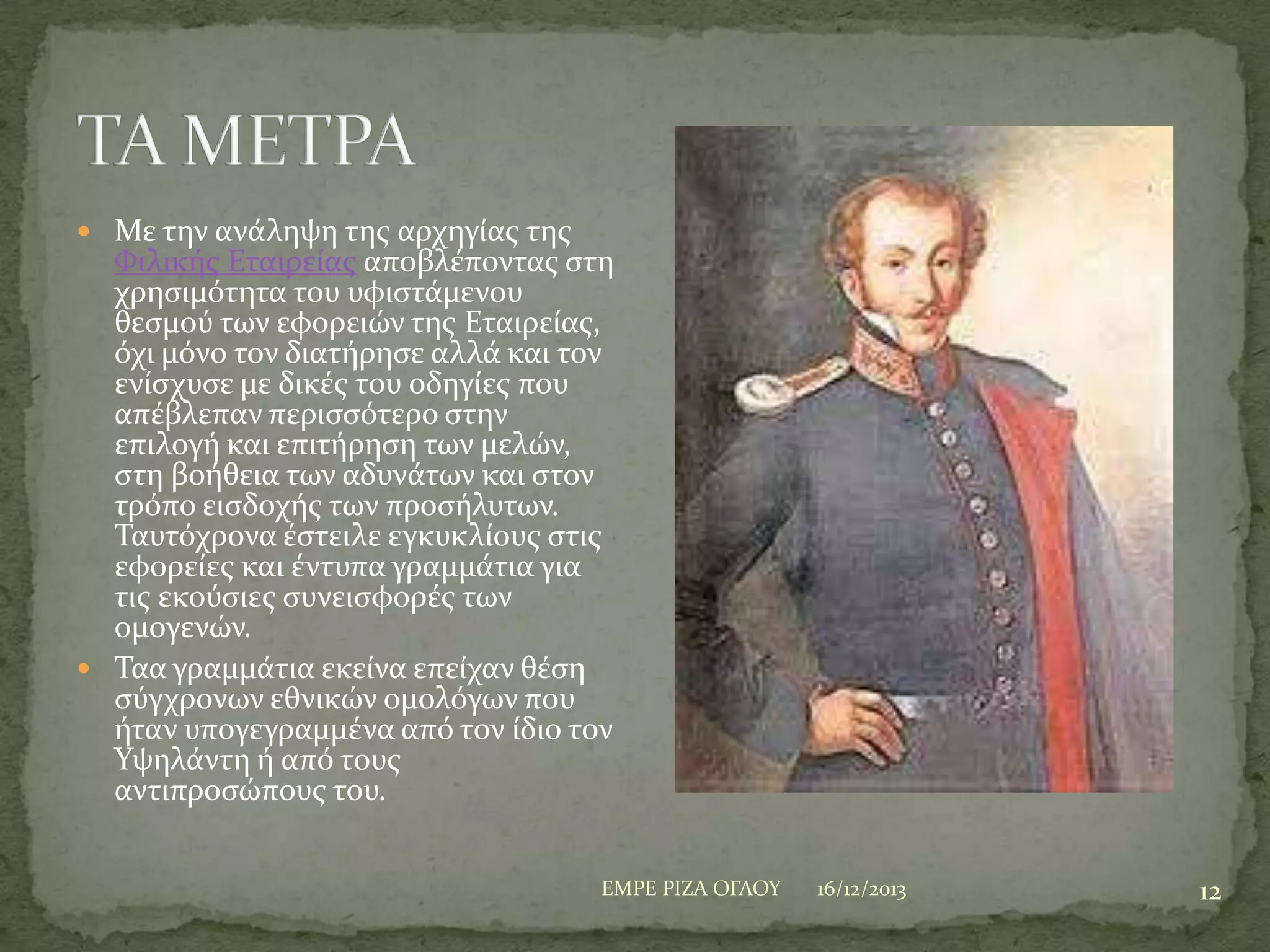  Με την ανϊληψη τησ αρχηγύασ τησ

Υιλικόσ Εταιρεύασ αποβλϋποντασ ςτη
χρηςιμότητα του υφιςτϊμενου
θεςμού των εφορειών τησ Εταιρεύασ,
όχι μόνο τον διατόρηςε αλλϊ και τον
ενύςχυςε με δικϋσ του οδηγύεσ που
απϋβλεπαν περιςςότερο ςτην
επιλογό και επιτόρηςη των μελών,
ςτη βοόθεια των αδυνϊτων και ςτον
τρόπο ειςδοχόσ των προςόλυτων.
Σαυτόχρονα ϋςτειλε εγκυκλύουσ ςτισ
εφορεύεσ και ϋντυπα γραμμϊτια για
τισ εκούςιεσ ςυνειςφορϋσ των
ομογενών.
 Σαα γραμμϊτια εκεύνα επεύχαν θϋςη
ςύγχρονων εθνικών ομολόγων που
όταν υπογεγραμμϋνα από τον ύδιο τον
Τψηλϊντη ό από τουσ
αντιπροςώπουσ του.
ΕΜΡΕ ΡΙΖΑ ΟΓΛΟΤ

16/12/2013

12

 