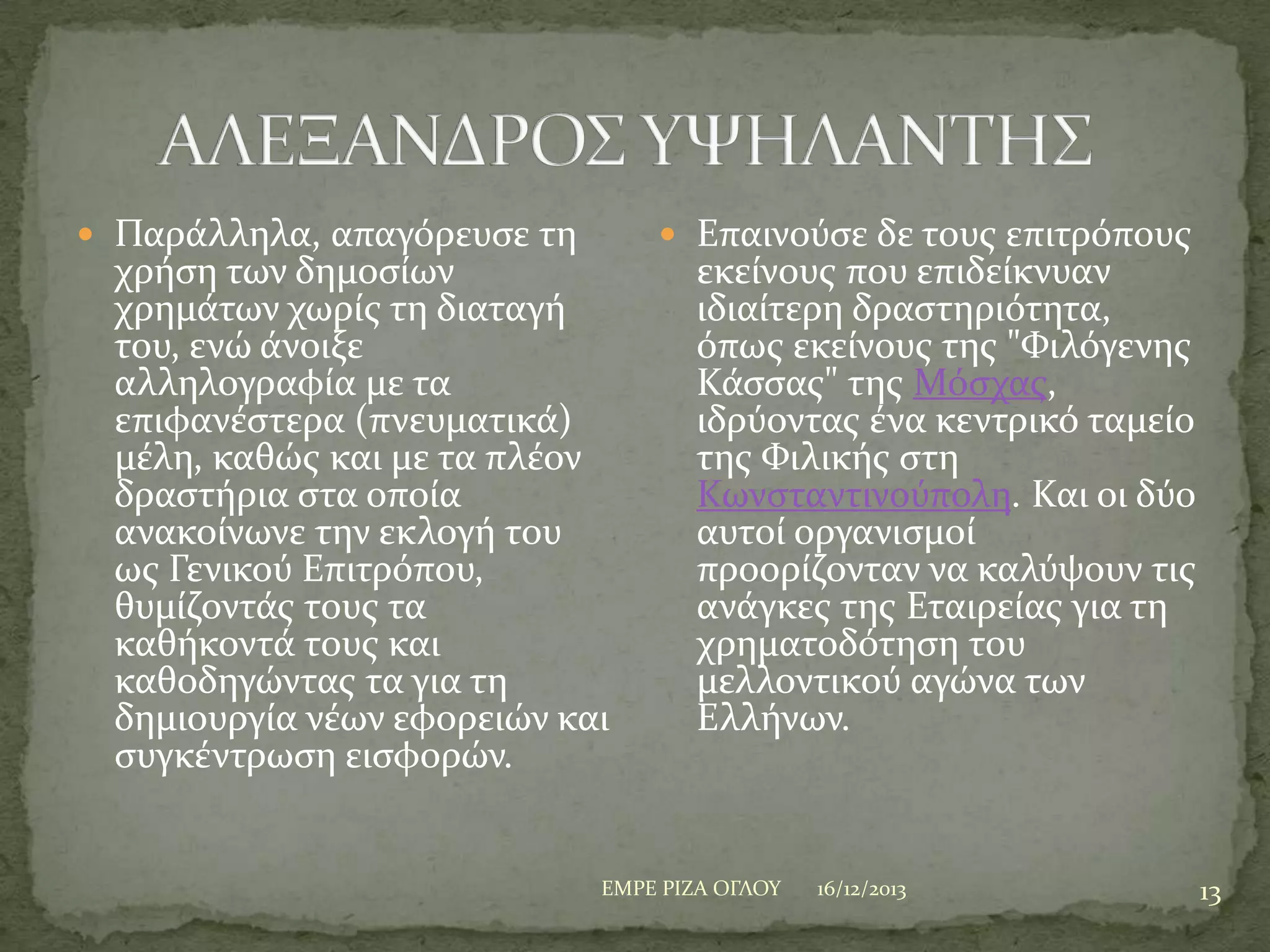 Παρϊλληλα, απαγόρευςε τη

χρόςη των δημοςύων
χρημϊτων χωρύσ τη διαταγό
του, ενώ ϊνοιξε
αλληλογραφύα με τα
επιφανϋςτερα (πνευματικϊ)
μϋλη, καθώσ και με τα πλϋον
δραςτόρια ςτα οπούα
ανακούνωνε την εκλογό του
ωσ Γενικού Επιτρόπου,
θυμύζοντϊσ τουσ τα
καθόκοντϊ τουσ και
καθοδηγώντασ τα για τη
δημιουργύα νϋων εφορειών και
ςυγκϋντρωςη ειςφορών.

 Επαινούςε δε τουσ επιτρόπουσ

εκεύνουσ που επιδεύκνυαν
ιδιαύτερη δραςτηριότητα,
όπωσ εκεύνουσ τησ "Υιλόγενησ
Κϊςςασ" τησ Μόςχασ,
ιδρύοντασ ϋνα κεντρικό ταμεύο
τησ Υιλικόσ ςτη
Κωνςταντινούπολη. Και οι δύο
αυτού οργανιςμού
προορύζονταν να καλύψουν τισ
ανϊγκεσ τησ Εταιρεύασ για τη
χρηματοδότηςη του
μελλοντικού αγώνα των
Ελλόνων.

ΕΜΡΕ ΡΙΖΑ ΟΓΛΟΤ

16/12/2013

13

 