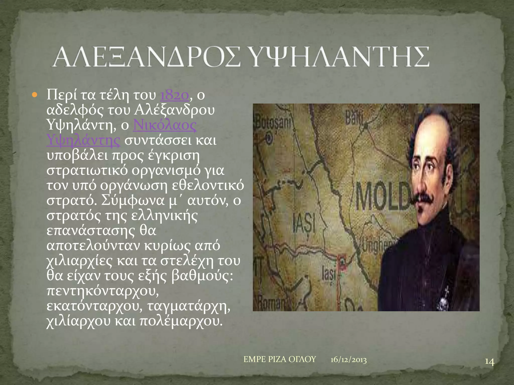  Περύ τα τϋλη του 1820, ο

αδελφόσ του Αλϋξανδρου
Τψηλϊντη, ο Νικόλαοσ
Τψηλϊντησ ςυντϊςςει και
υποβϊλει προσ ϋγκριςη
ςτρατιωτικό οργανιςμό για
τον υπό οργϊνωςη εθελοντικό
ςτρατό. ΢ύμφωνα μ΄ αυτόν, ο
ςτρατόσ τησ ελληνικόσ
επανϊςταςησ θα
αποτελούνταν κυρύωσ από
χιλιαρχύεσ και τα ςτελϋχη του
θα εύχαν τουσ εξόσ βαθμούσ:
πεντηκόνταρχου,
εκατόνταρχου, ταγματϊρχη,
χιλύαρχου και πολϋμαρχου.
ΕΜΡΕ ΡΙΖΑ ΟΓΛΟΤ

16/12/2013

14

 