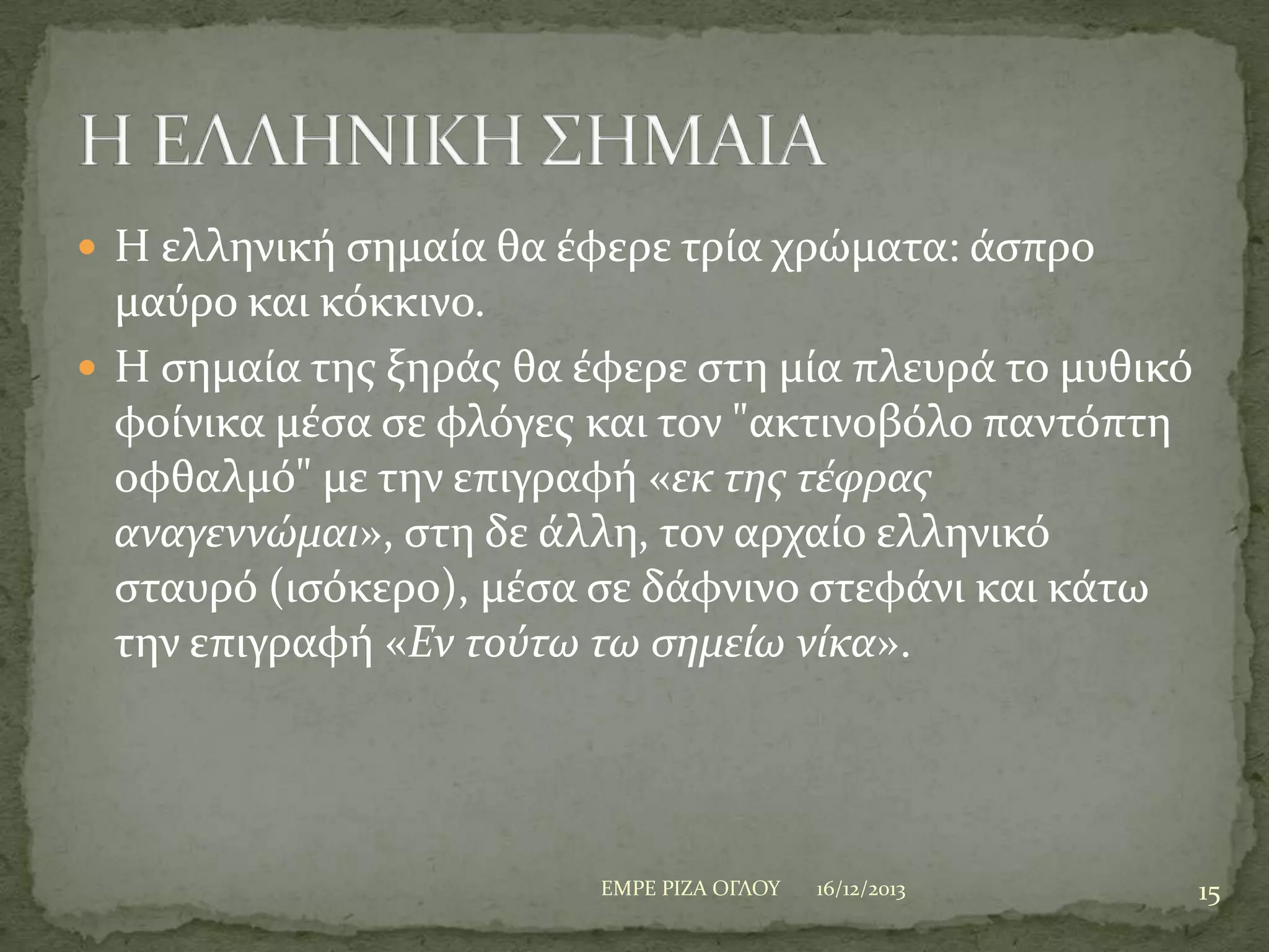  Η ελληνικό ςημαύα θα ϋφερε τρύα χρώματα: ϊςπρο

μαύρο και κόκκινο.
 Η ςημαύα τησ ξηρϊσ θα ϋφερε ςτη μύα πλευρϊ το μυθικό
φούνικα μϋςα ςε φλόγεσ και τον "ακτινοβόλο παντόπτη
οφθαλμό" με την επιγραφό «εκ τησ τϋφρασ
αναγεννώμαι», ςτη δε ϊλλη, τον αρχαύο ελληνικό
ςταυρό (ιςόκερο), μϋςα ςε δϊφνινo ςτεφϊνι και κϊτω
την επιγραφό «Εν τούτω τω ςημεύω νύκα».

ΕΜΡΕ ΡΙΖΑ ΟΓΛΟΤ

16/12/2013

15

 