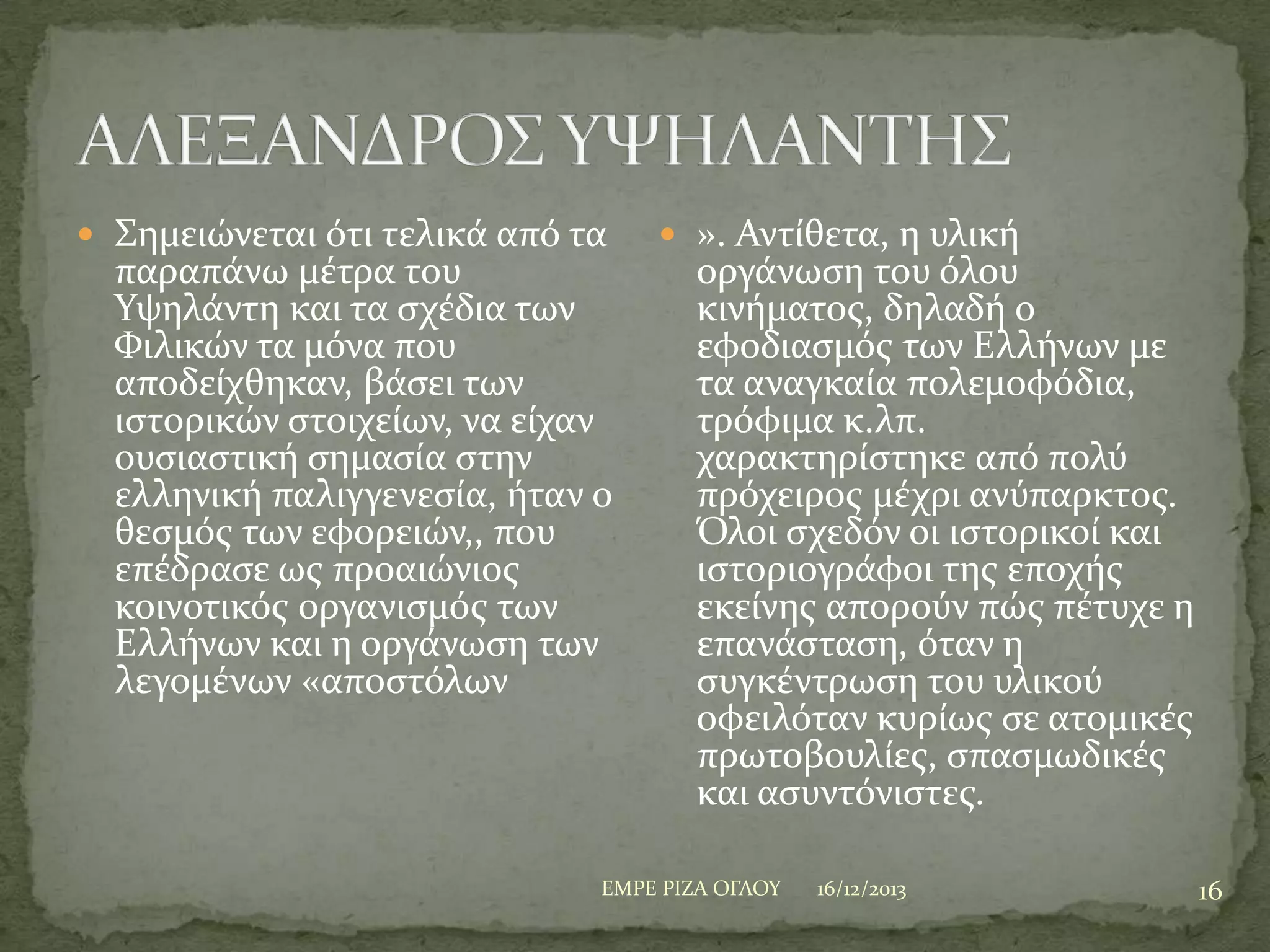  ΢ημειώνεται ότι τελικϊ από τα

παραπϊνω μϋτρα του
Τψηλϊντη και τα ςχϋδια των
Υιλικών τα μόνα που
αποδεύχθηκαν, βϊςει των
ιςτορικών ςτοιχεύων, να εύχαν
ουςιαςτικό ςημαςύα ςτην
ελληνικό παλιγγενεςύα, όταν ο
θεςμόσ των εφορειών,, που
επϋδραςε ωσ προαιώνιοσ
κοινοτικόσ οργανιςμόσ των
Ελλόνων και η οργϊνωςη των
λεγομϋνων «αποςτόλων

 ». Αντύθετα, η υλικό

οργϊνωςη του όλου
κινόματοσ, δηλαδό ο
εφοδιαςμόσ των Ελλόνων με
τα αναγκαύα πολεμοφόδια,
τρόφιμα κ.λπ.
χαρακτηρύςτηκε από πολύ
πρόχειροσ μϋχρι ανύπαρκτοσ.
Όλοι ςχεδόν οι ιςτορικού και
ιςτοριογρϊφοι τησ εποχόσ
εκεύνησ απορούν πώσ πϋτυχε η
επανϊςταςη, όταν η
ςυγκϋντρωςη του υλικού
οφειλόταν κυρύωσ ςε ατομικϋσ
πρωτοβουλύεσ, ςπαςμωδικϋσ
και αςυντόνιςτεσ.

ΕΜΡΕ ΡΙΖΑ ΟΓΛΟΤ

16/12/2013

16

 