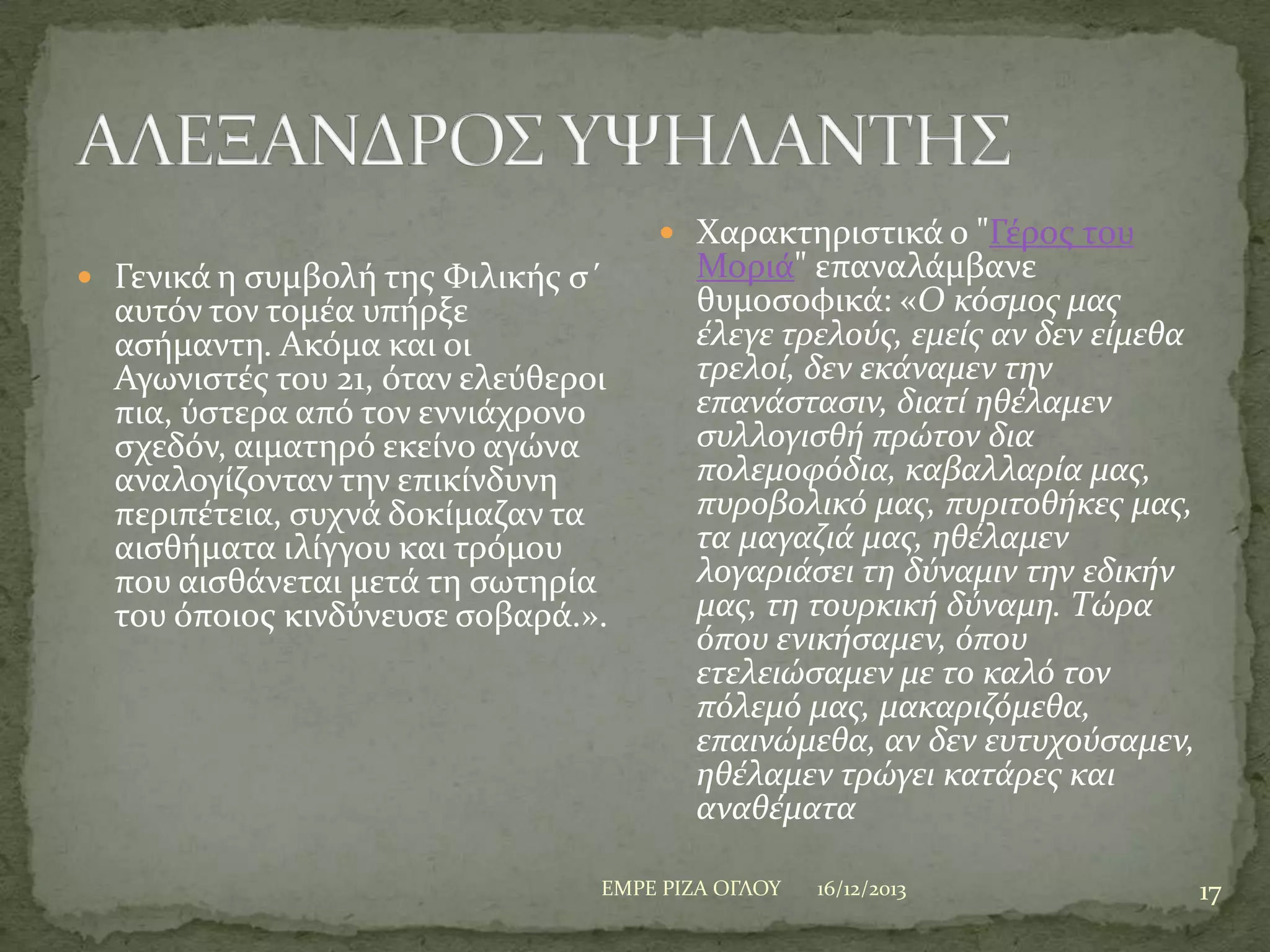  Φαρακτηριςτικϊ ο "Γϋροσ του
 Γενικϊ η ςυμβολό τησ Υιλικόσ ς΄

αυτόν τον τομϋα υπόρξε
αςόμαντη. Ακόμα και οι
Αγωνιςτϋσ του 21, όταν ελεύθεροι
πια, ύςτερα από τον εννιϊχρονο
ςχεδόν, αιματηρό εκεύνο αγώνα
αναλογύζονταν την επικύνδυνη
περιπϋτεια, ςυχνϊ δοκύμαζαν τα
αιςθόματα ιλύγγου και τρόμου
που αιςθϊνεται μετϊ τη ςωτηρύα
του όποιοσ κινδύνευςε ςοβαρϊ.».

Μοριϊ" επαναλϊμβανε
θυμοςοφικϊ: «Ο κόςμοσ μασ
ϋλεγε τρελούσ, εμεύσ αν δεν εύμεθα
τρελού, δεν εκϊναμεν την
επανϊςταςιν, διατύ ηθϋλαμεν
ςυλλογιςθό πρώτον δια
πολεμοφόδια, καβαλλαρύα μασ,
πυροβολικό μασ, πυριτοθόκεσ μασ,
τα μαγαζιϊ μασ, ηθϋλαμεν
λογαριϊςει τη δύναμιν την εδικόν
μασ, τη τουρκικό δύναμη. Τώρα
όπου ενικόςαμεν, όπου
ετελειώςαμεν με το καλό τον
πόλεμό μασ, μακαριζόμεθα,
επαινώμεθα, αν δεν ευτυχούςαμεν,
ηθϋλαμεν τρώγει κατϊρεσ και
αναθϋματα

ΕΜΡΕ ΡΙΖΑ ΟΓΛΟΤ

16/12/2013

17

 